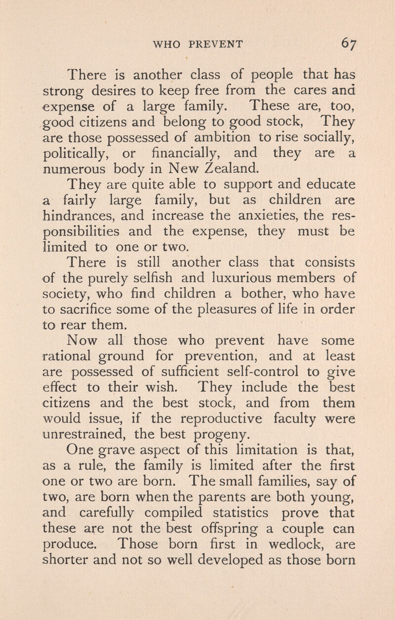 WHO PREVENT 67 There is another class of people that has strong desires to keep free from the cares and expense of a large family. These are, too, good citizens and belong to good stock. They are those possessed of ambition to rise socially, politically, or financially, and they are a numerous body in New Zealand. They are quite able to support and educate a fairly large family, but as children are hindrances, and increase the anxieties, the res¬ ponsibilities and the expense, they must be limited to one or two. There is still another class that consists of the purely selfish and luxurious members of society, who find children a bother, who have to sacrifice some of the pleasures of life in order to rear them. Now all those who prevent have some rational ground for prevention, and at least are possessed of sufficient self-control to give effect to their wish. They include the best citizens and the best stock, and from them would issue, if the reproductive faculty were unrestrained, the best progeny. One grave aspect of this limitation is that, as a rule, the family is limited after the first one or two are born. The small families, say of two, are born when the parents are both young, and carefully compiled statistics prove that these are not the best offspring a couple can produce. Those born first in wedlock, are shorter and not so well developed as those born