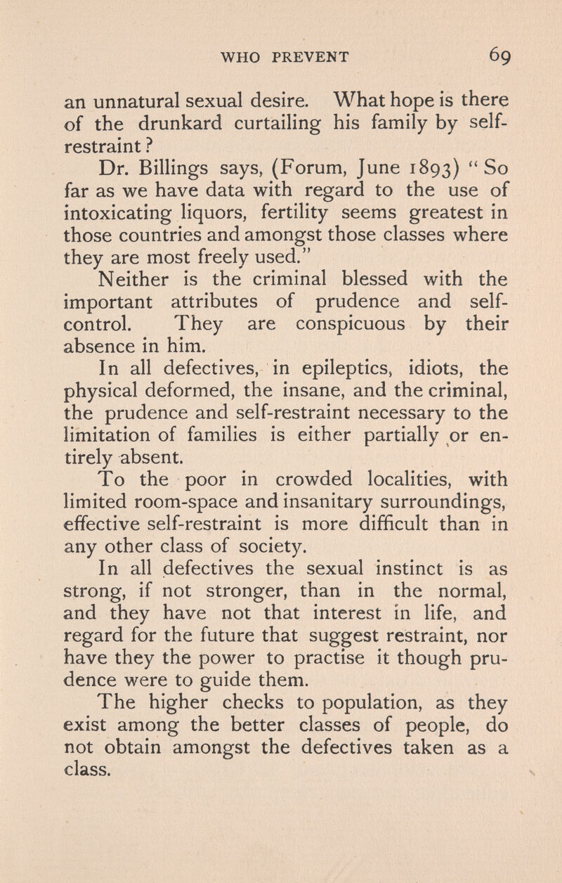 WHO PREVENT 69 an unnatural sexual desire. What hope is there of the drunkard curtailing his family by self- restraint ? Dr. Billings says, (Forum, June 1893) So far as we have data with regard to the use of intoxicating liquors, fertility seems greatest in those countries and amongst those classes where they are most freely used. Neither is the criminal blessed with the important attributes of prudence and self- control. They are conspicuous by their absence in him. In all defectives, in epileptics, idiots, the physical deformed, the insane, and the criminal, the prudence and self-restraint necessary to the limitation of families is either partially or en¬ tirely absent. To the poor in crowded localities, with limited room-space and insanitary surroundings, effective self-restraint is more difficult than in any other class of society. In all defectives the sexual instinct is as strong, if not stronger, than in the normal, and they have not that interest in life, and regard for the future that suggest restraint, nor have they the power to practise it though pru¬ dence were to guide them. The higher checks to population, as they exist among the better classes of people, do not obtain amongst the defectives taken as a class.