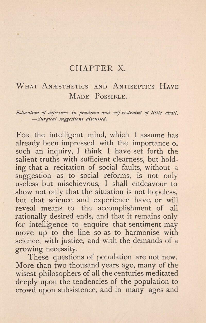CHAPTER X. What Anesthetics and Antiseptics Have Made Possible. Education of defectives in prudence and self-restraint of little avail. —Surgical suggestions discussed. For the intelligent mind, which I assume has already been impressed with the importance Ox such an inquiry, I think I have set forth the salient truths with sufficient clearness, but hold¬ ing that a recitation of social faults, without a suggestion as to social reforms, is not only useless but mischievous, I shall endeavour to show not only that the situation is not hopeless, but that science and experience have, or will reveal means to the accomplishment of all rationally desired ends, and that it remains only for intelligence to enquire that sentiment may move up to the line so as to harmonise with science, with justice, and with the demands of a growing necessity. These questions of population are not new. More than two thousand years ago, many of the wisest philosophers of all the centuries meditated deeply upon the tendencies of the population to crowd upon subsistence, and in many ages and