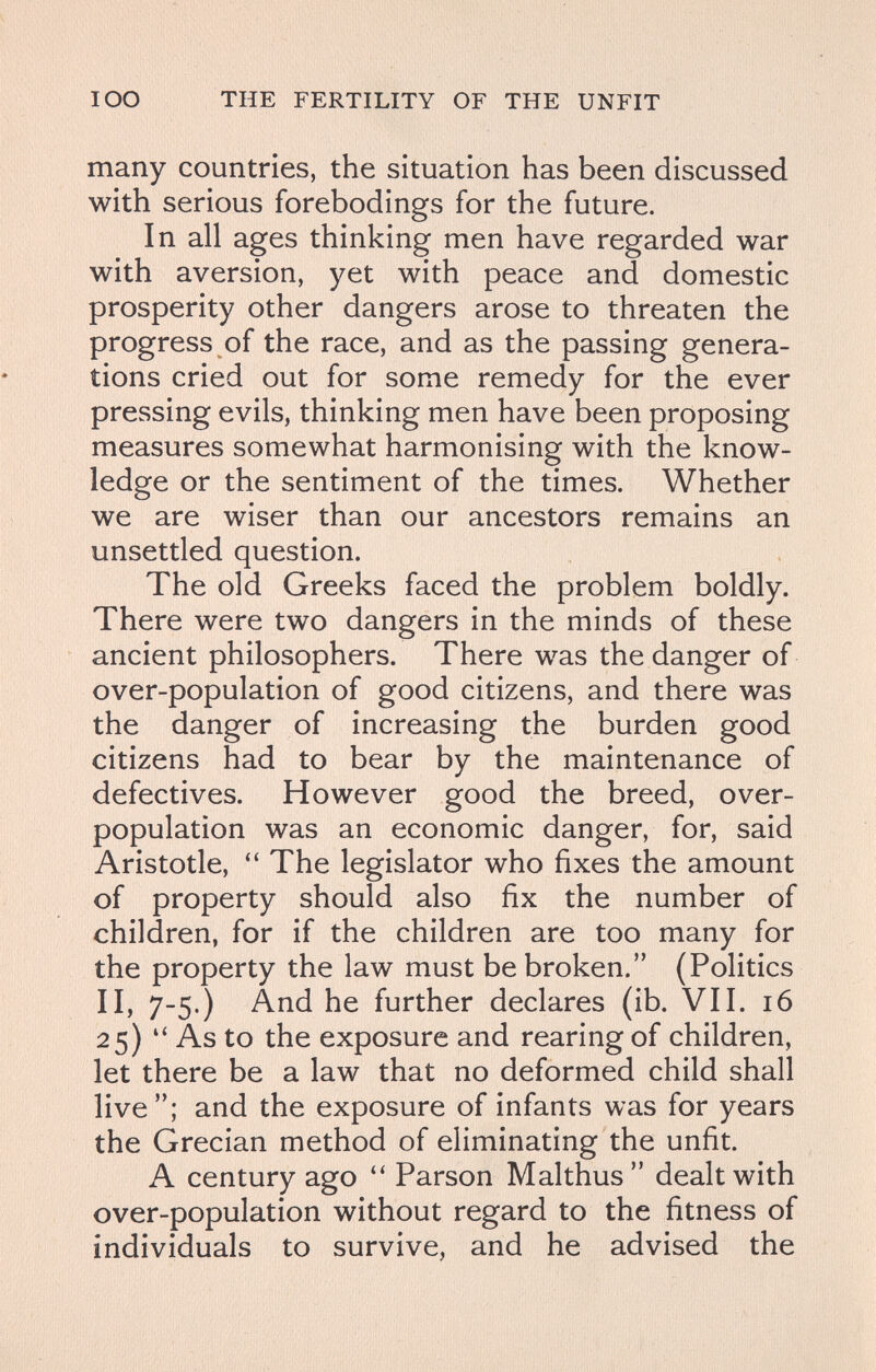lOO THE FERTILITY OF THE UNFIT many countries, the situation has been discussed with serious forebodings for the future. In all ages thinking men have regarded war with aversion, yet with peace and domestic prosperity other dangers arose to threaten the progress of the race, and as the passing genera¬ tions cried out for some remedy for the ever pressing evils, thinking men have been proposing measures somewhat harmonising with the know¬ ledge or the sentiment of the times. Whether we are wiser than our ancestors remains an unsettled question. The old Greeks faced the problem boldly. There were two dangers in the minds of these ancient philosophers. There was the danger of over-population of good citizens, and there was the danger of increasing the burden good citizens had to bear by the maintenance of defectives. However good the breed, over¬ population was an economic danger, for, said Aristotle,  The legislator who fixes the amount of property should also fix the number of children, for if the children are too many for the property the law must be broken. (Politics II, 7-5.) And he further declares (ib. VII. 16 25) As to the exposure and rearing of children, let there be a law that no deformed child shall live; and the exposure of infants was for years the Grecian method of eliminating the unfit. A century ago  Parson Malthus dealt with over-population without regard to the fitness of individuals to survive, and he advised the