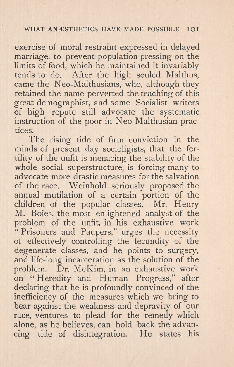 WHAT ANESTHETICS HAVE MADE POSSIBLE 101 exercise of moral restraint expressed in delayed marriage, to prevent population pressing on the limits of food, which he maintained it invariably tends to do. After the high souled Malthus, came the Neo-Malthusians, who, although they retained the name perverted the teaching of this great demographist, and some Socialist writers of high repute still advocate the systematic instruction of the poor in Neo-Malthusian prac¬ tices. The rising tide of firm conviction in the minds of present day socioligists, that the fer¬ tility of the unfit is menacing the stability of the whole social superstructure, is forcing many to advocate more drastic measures for the salvation of the race. Weinhold seriously proposed the annual mutilation of a certain portion of the children of the popular classes. Mr. Henry M. Boies, the most enlightened analyst of the problem of the unfit, in his exhaustive work Prisoners and Paupers, urges the necessity of effectively controlling the fecundity of the degenerate classes, and he points to surgery, and life-long incarceration as the solution of the problem. Dr. McKim, in an exhaustive work on Heredity and Human Progress, after declaring that he is profoundly convinced of the inefficiency of the measures which we bring to bear against the weakness and depravity of our race, ventures to plead for the remedy which alone, as he believes, can hold back the advan¬ cing tide of disintegration. He states his