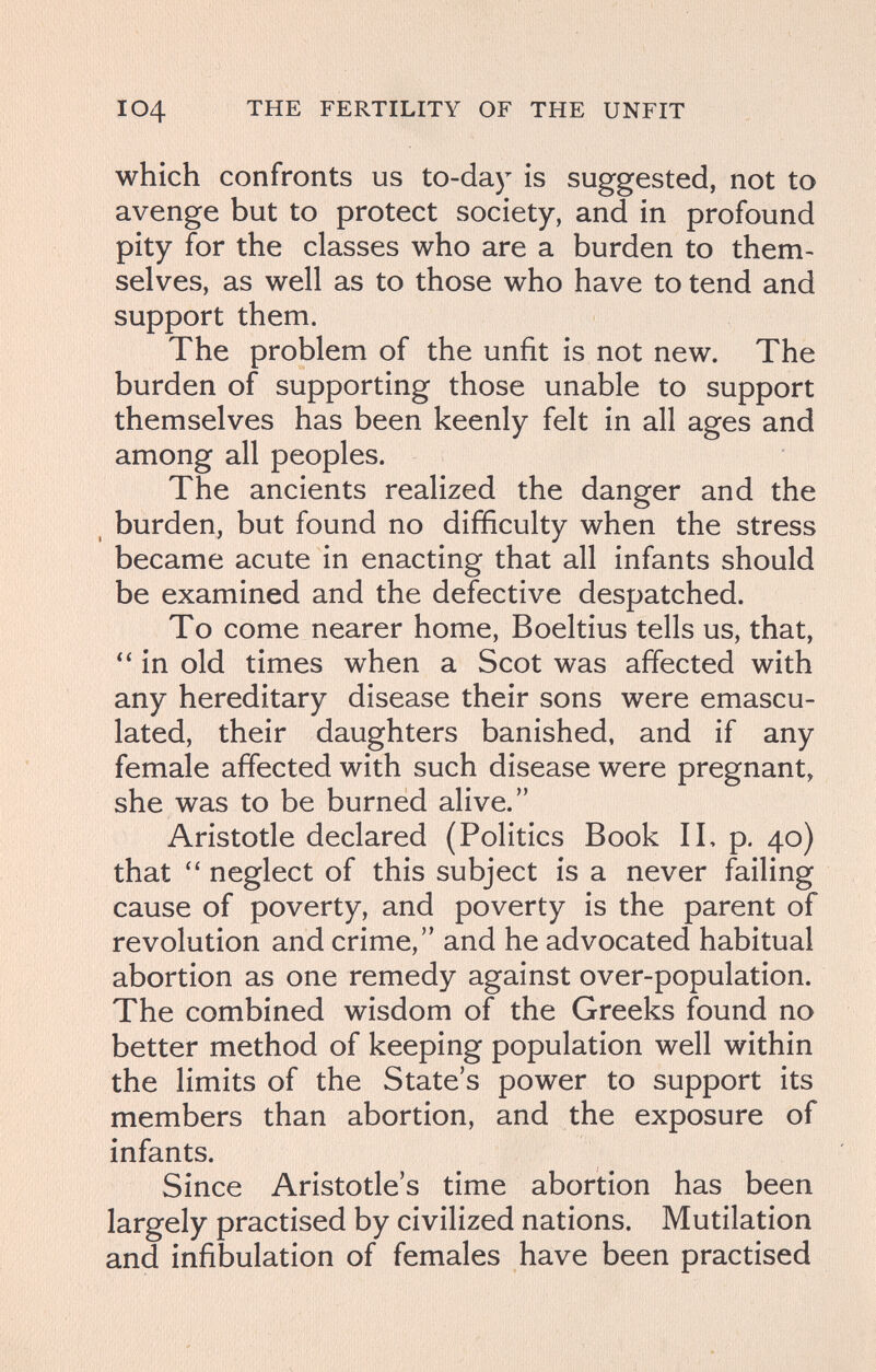 I04 THE FERTILITY OF THE UNFIT which confronts us to-day is suggested, not to avenge but to protect society, and in profound pity for the classes who are a burden to them¬ selves, as well as to those who have to tend and support them. The problem of the unfit is not new. The burden of supporting those unable to support themselves has been keenly felt in all ages and among all peoples. The ancients realized the danger and the , burden, but found no difficulty when the stress became acute in enacting that all infants should be examined and the defective despatched. To come nearer home, Boeltius tells us, that, in old times when a Scot was affected with any hereditary disease their sons were emascu¬ lated, their daughters banished, and if any female affected with such disease were pregnant, she was to be burned alive. Aristotle declared (Politics Book IL p. 40) that neglect of this subject is a never failing cause of poverty, and poverty is the parent of revolution and crime, and he advocated habitual abortion as one remedy against over-population. The combined wisdom of the Greeks found no better method of keeping population well within the limits of the State's power to support its members than abortion, and the exposure of infants. Since Aristotle's time abortion has been largely practised by civilized nations. Mutilation and infibulation of females have been practised