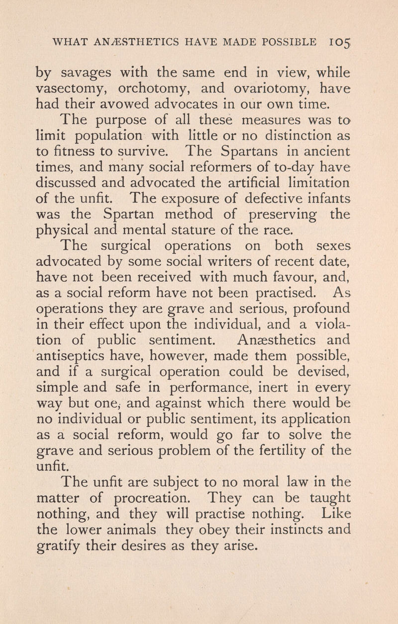 WHAT ANAESTHETICS HAVE MADE POSSIBLE IO5 by savages with the same end in view, while vasectomy, orchotomy, and ovariotomy, have had their avowed advocates in our own time. The purpose of all these measures was to limit population with little or no distinction as to fitness to survive. The Spartans in ancient times, and many social reformers of to-day have discussed and advocated the artificial limitation of the unfit. The exposure of defective infants was the Spartan method of preserving the physical and mental stature of the race. The surgical operations on both sexes advocated by some social writers of recent date, have not been received with much favour, and, as a social reform have not been practised. As operations they are grave and serious, profound in their effect upon the individual, and a viola¬ tion of public sentiment. Ansesthetics and antiseptics have, however, made them possible, and if a surgical operation could be devised, simple and safe in performance, inert in every way but one, and against which there would be no individual or public sentiment, its application as a social reform, would go far to solve the grave and serious problem of the fertility of the unfit. The unfit are subject to no moral law in the matter of procreation. They can be taught nothing, and they will practise nothing. Like the lower animals they obey their instincts and gratify their desires as they arise.