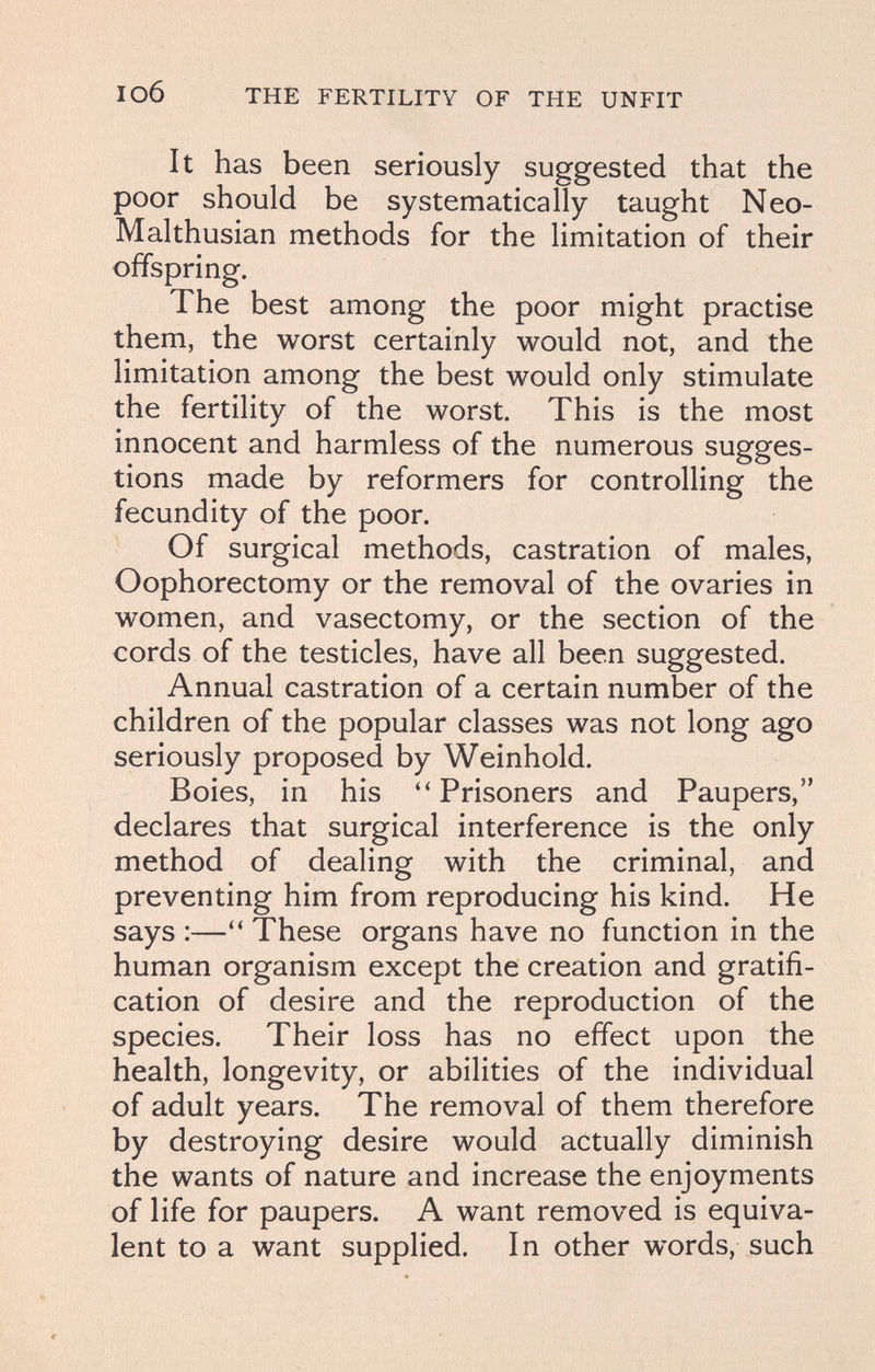 I об THE FERTILITY OF THE UNFIT It has been seriously suggested that the poor should be systematically taught Neo- Malthusian methods for the limitation of their offspring. The best among the poor might practise them, the worst certainly would not, and the limitation among the best would only stimulate the fertility of the worst. This is the most innocent and harmless of the numerous sugges¬ tions made by reformers for controlling the fecundity of the poor. Of surgical methods, castration of males, Oophorectomy or the removal of the ovaries in women, and vasectomy, or the section of the cords of the testicles, have all been suggested. Annual castration of a certain number of the children of the popular classes was not long ago seriously proposed by Weinhold. Boies, in his Prisoners and Paupers, declares that surgical interference is the only method of dealing with the criminal, and preventing him from reproducing his kind. He says :—These organs have no function in the human organism except the creation and gratifi¬ cation of desire and the reproduction of the species. Their loss has no effect upon the health, longevity, or abilities of the individual of adult years. The removal of them therefore by destroying desire would actually diminish the wants of nature and increase the enjoyments of life for paupers. A want removed is equiva¬ lent to a want supplied. In other words, such