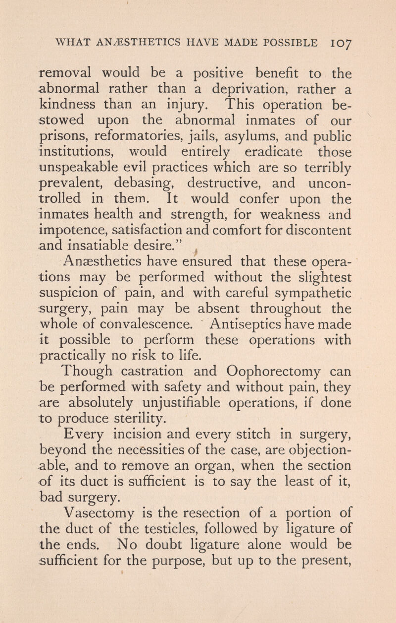WHAT ANESTHETICS HAVE MADE POSSIBLE IO7 removal would be a positive benefit to the abnormal rather than a deprivation, rather a kindness than an injury. This operation be¬ stowed upon the abnormal inmates of our prisons, reformatories, jails, asylums, and public institutions, would entirely eradicate those unspeakable evil practices which are so terribly prevalent, debasing, destructive, and uncon¬ trolled in them. It would confer upon the inmates health and strength, for weakness and impotence, satisfaction and comfort for discontent and insatiable desire. , Anaesthetics have ensured that these opera¬ tions may be performed without the slightest suspicion of pain, and with careful sympathetic surgery, pain may be absent throughout the whole of convalescence. Antiseptics have made it possible to perform these operations with practically no risk to life. Though castration and Oophorectomy can Ъе performed with safety and without pain, they are absolutely unjustifiable operations, if done to produce sterility. Every incision and every stitch in surgery, beyond the necessities of the case, are objection¬ able, and to remove an organ, when the section of its duct is sufficient is to say the least of it, bad surgery. Vasectomy is the resection of a portion of the duct of the testicles, followed by ligature of the ends. No doubt ligature alone would be sufficient for the purpose, but up to the present,