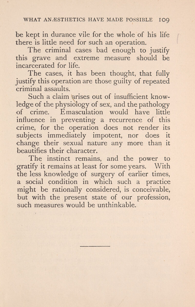 WHAT AN/ESTHETICS HAVE MADE POSSIBLE IO9 be kept in durance vile for the whole of his life there is little need for such an operation. The criminal cases bad enough to justify this grave and extreme measure should be incarcerated for life. The cases, it has been thought, that fully justify this operation are those guilty of repeated criminal assaults. Such a claim i^rises out of insufficient know- \ ledge of the physiology of sex, and the pathology of crime. Emasculation would have little influence in preventing a recurrence of this crime, for the operation does not render its subjects immediately impotent, nor does it change their sexual nature any more than it beautifies their character. The instinct remains, and the power to gratify it remains at least for some years. With the less knowledge of surgery of earlier times, a social condition in which such a practice might be rationally considered, is conceivable, but with the present state of our profession, such measures would be unthinkable.