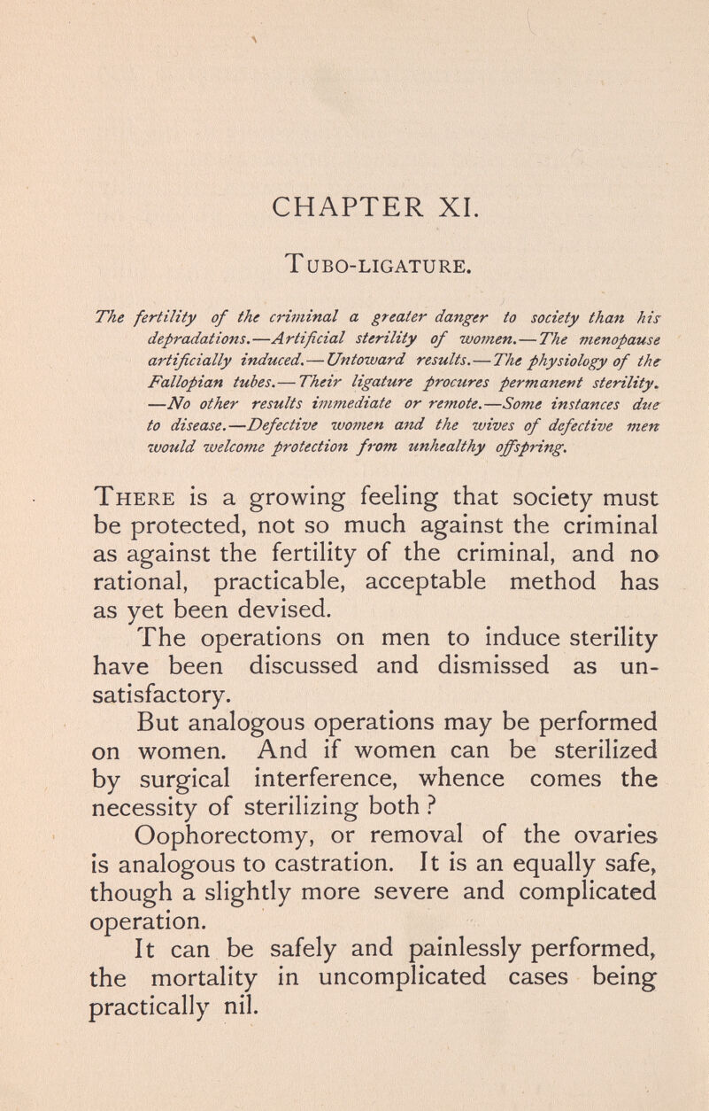 CHAPTER XI. Т ubo-ligature. The fertility of the criminal a greater danger to society than hii depradations.—Artificial sterility of women.—The menopause artificially induced,—Untoward results.—The physiology of the Fallopian tubes.— Their ligature proctires permanent sterility, —No other results immediate or remote.—Some instances due to disease.—Defective women arid the wives of defective men would welcome protection from unhealthy offspring. There is a growing feeling that society must be protected, not so much against the criminal as against the fertility of the criminal, and no rational, practicable, acceptable method has as yet been devised. The operations on men to induce sterility have been discussed and dismissed as un¬ satisfactory. But analogous operations may be performed on women. And if women can be sterilized by surgical interference, whence comes the necessity of sterilizing both Ì Oophorectomy, or removal of the ovaries is analogous to castration. It is an equally safe, though a slightly more severe and complicated operation. It can be safely and painlessly performed, the mortality in uncomplicated cases being practically nil.