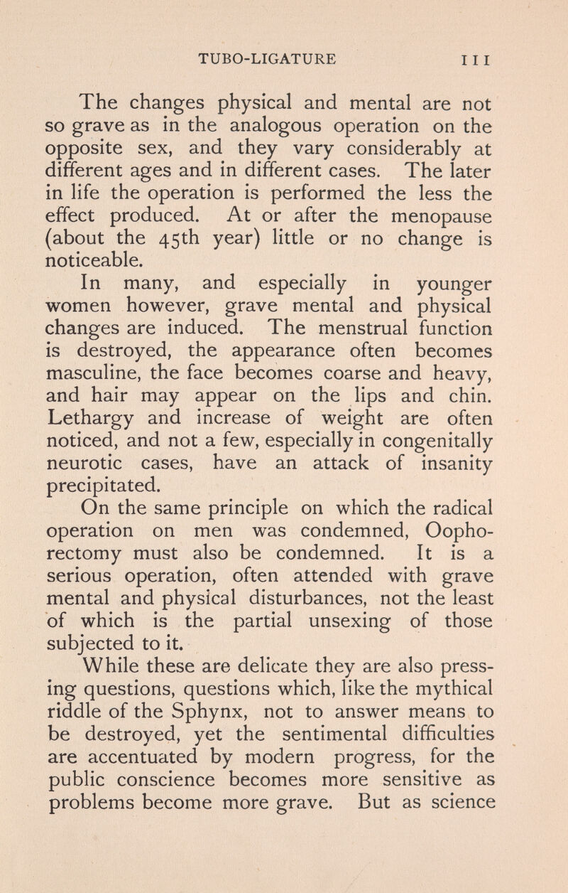 TUBO-LIGATURE 111 The changes physical and mental are not so grave as in the analogous operation on the opposite sex, and they vary considerably at different ages and in different cases. The later in life the operation is performed the less the effect produced. At or after the menopause (about the 45th year) little or no change is noticeable. In many, and especially in younger women however, grave mental and physical changes are induced. The menstrual function is destroyed, the appearance often becomes masculine, the face becomes coarse and heavy, and hair may appear on the lips and chin. Lethargy and increase of weight are often noticed, and not a few, especially in congenitally neurotic cases, have an attack of insanity precipitated. On the same principle on which the radical operation on men was condemned, Oopho¬ rectomy must also be condemned. It is a serious operation, often attended with grave mental and physical disturbances, not the least of which is the partial unsexing of those subjected to it. While these are delicate they are also press¬ ing questions, questions which, like the mythical riddle of the Sphynx, not to answer means to be destroyed, yet the sentimental difficulties are accentuated by modern progress, for the public conscience becomes more sensitive as problems become more grave. But as science