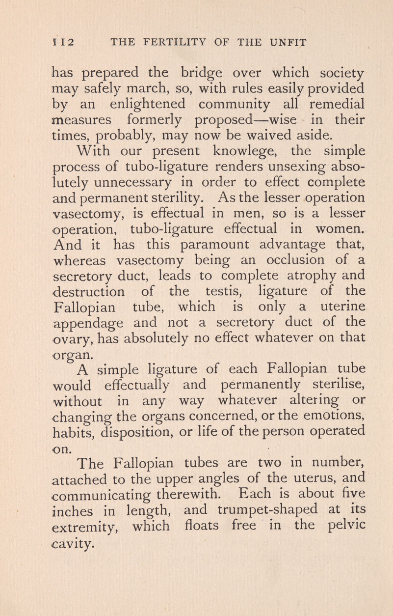 112 THE FERTILITY OF THE UNFIT has prepared the bridge over which society may safely march, so, with rules easily provided by an enlightened community all remedial measures formerly proposed—wise in their times, probably, may now be waived aside. With our present knowlege, the simple process of tubo-ligature renders unsexing abso¬ lutely unnecessary in order to effect complete and permanent sterility. As the lesser operation vasectomy, is effectual in men, so is a lesser operation, tubo-ligature effectual in women. And it has this paramount advantage that, whereas vasectomy being an occlusion of a secretory duct, leads to complete atrophy and destruction of the testis, ligature of the Fallopian tube, which is only a uterine appendage and not a secretory duct of the ovary, has absolutely no effect whatever on that organ. A simple ligature of each Fallopian tube would effectually and permanently sterilise, without in any way whatever altering or changing the organs concerned, or the emotions, habits, disposition, or life of the person operated on. The Fallopian tubes are two in number, attached to the upper angles of the uterus, and communicating therewith. Each is about five inches in length, and trumpet-shaped at its extremity, which floats free in the pelvic cavity.