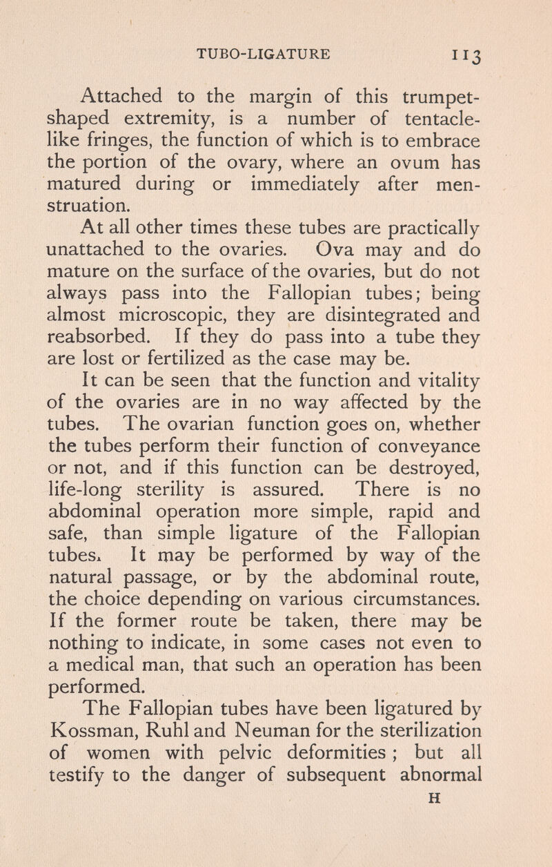 TUBO-LIG ATURE Attached to the margin of this trumpet- shaped extremity, is a number of tentacle¬ like fringes, the function of which is to embrace the portion of the ovary, where an ovum has matured during or immediately after men¬ struation. At all other times these tubes are practically unattached to the ovaries. Ova may and do mature on the surface of the ovaries, but do not always pass into the Fallopian tubes; being almost microscopic, they are disintegrated and reabsorbed. If they do pass into a tube they are lost or fertilized as the case may be. It can be seen that the function and vitality of the ovaries are in no way affected by the tubes. The ovarian function goes on, whether the tubes perform their function of conveyance or not, and if this function can be destroyed, life-long sterility is assured. There is no abdominal operation more simple, rapid and safe, than simple ligature of the Fallopian tubesx It may be performed by way of the natural passage, or by the abdominal route, the choice depending on various circumstances. If the former route be taken, there may be nothing to indicate, in some cases not even to a medical man, that such an operation has been performed. The Fallopian tubes have been ligatured by Kossman, Ruhl and Neuman for the sterilization of women with pelvic deformities ; but all testify to the danger of subsequent abnormal H