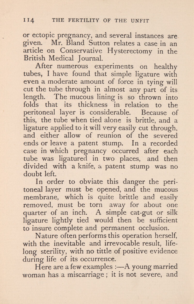 114 THE FERTILITY OF THE UNFIT or ectopic pregnancy, and several instances are given. Mr. Bland Sutton relates a case in an article on Conservative Hysterectomy in the British Medical Journal. After numerous experiments on healthy tubes, I have found that simple ligature with even a moderate amount of force in tying will cut the tube through in almost any part of its length. The mucous lining is so thrown into folds that its thickness in relation to the peritoneal layer is considerable. Because of this, the tube when tied alone is brittle, and a ligature applied to it will very easily cut through, and either allow of reunion of the severed ends or leave a patent stump. In a recorded case in which pregnancy occurred after each tube was ligatured in two places, and then divided with a knife, a patent stump was no doubt left. In order to obviate this danger the peri¬ toneal layer must be opened, and the mucous membrane, which is quite brittle and easily removed, must be torn away for about one quarter of an inch. A simple cat-gut or silk ligature lightly tied would then be sufficient to insure complete and permanent occlusion. Nature often performs this operation herself, with the inevitable and irrevocable result, life¬ long sterility, with no tittle of positive evidence during life of its occurrence. Here are a few examples :—A young married woman has a miscarriage ; it is not severe, and