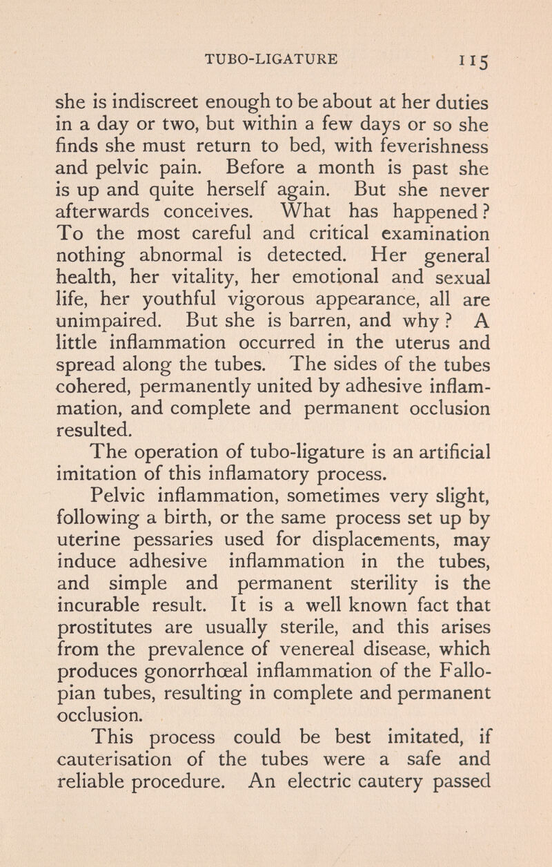 TUBO-LIGATURE 115 she is indiscreet enough to be about at her duties in a day or two, but within a few days or so she finds she must return to bed, with feverishness and pelvic pain. Before a month is past she is up and quite herself again. But she never afterwards conceives. What has happened ? To the most careful and critical examination nothing abnormal is detected. Her general health, her vitality, her emotional and sexual life, her youthful vigorous appearance, all are unimpaired. But she is barren, and why ? A little inflammation occurred in the uterus and spread along the tubes. The sides of the tubes cohered, permanently united by adhesive inflam¬ mation, and complete and permanent occlusion resulted. The operation of tubo-ligature is an artificial imitation of this inflamatory process. Pelvic inflammation, sometimes very slight, following a birth, or the same process set up by uterine pessaries used for displacements, may induce adhesive inflammation in the tubes, and simple and permanent sterility is the incurable result. It is a well known fact that prostitutes are usually sterile, and this arises from the prevalence of venereal disease, which produces gonorrhceal inflammation of the Fallo¬ pian tubes, resulting in complete and permanent occlusion. This process could be best imitated, if cauterisation of the tubes were a safe and reliable procedure. An electric cautery passed