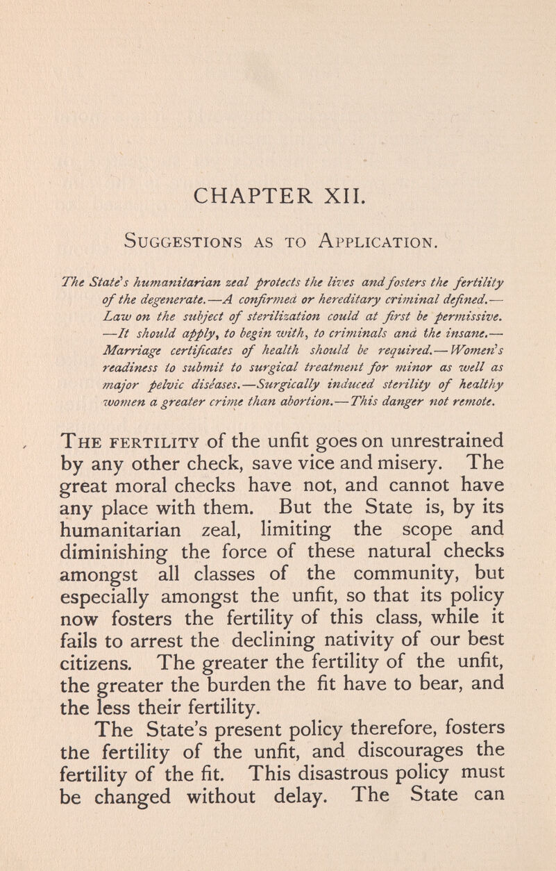 CHAPTER XIL Suggestions as to Application. The State's humanitarian zeal protects the lives andfosters the fertility of the degenerate,—A confirmed or hereditary criminal defined.— Law on the subject of sterilization could at first be permissive. —It should apply^ to begin with, to criminals and the insane.— Marriage certificates of health should be required. — Women!s readiness to submit to surgical treatment for minor as well as major pelvic diseases.—Surgically induced sterility of healthy wo7nen a greater critne than abortion.—This danger not remote. The fertility of the unfit goes on unrestrained by any other check, save vice and misery. The great moral checks have not, and cannot have any place with them. But the State is, by its humanitarian zeal, limiting the scope and diminishing the force of these natural checks amongst all classes of the community, but especially amongst the unfit, so that its policy now fosters the fertility of this class, while it fails to arrest the declining nativity of our best citizens. The greater the fertility of the unfit, the greater the burden the fit have to bear, and the less their fertility. The State's present policy therefore, fosters the fertility of the unfit, and discourages the fertility of the fit. This disastrous policy must be changed without delay. The State can