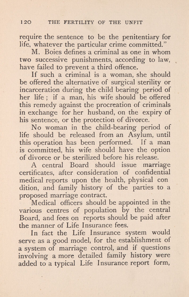 120 THE FERTILITY OF THE UNFIT require the sentence to be the penitentiary for life, whatever the particular crime committed. M. Boies defines a criminal as one in whom two successive punishments, according to law, have failed to prevent a third offence. If such a criminal is a woman, she should be offered the alternative of surgical sterility or incarceration during the child bearing period of her life ; if a man, his wife should be offered this remedy against the procreation of criminals in exchange for her husband, on the expiry of his sentence, or the protection of divorce. No woman in the child-bearing period of life should be released from an Asylum, until this operation has been performed, if a man is committed, his wife should have the option of divorce or be sterilized before his release. A central Board should issue marriage certificates, after consideration of confidential medical reports upon the health, physical con dition, and family history of the parties to a proposed marriage contract. Medical officers should be appointed in the various centres of population by the central Board, and fees on reports should be paid after the manner of Life Insurance fees. In fact the Life Insurance system would serve as a good model, for the establishment of a system of marriage control, and if questions involving a more detailed family history were added to a typical Life Insurance report form.