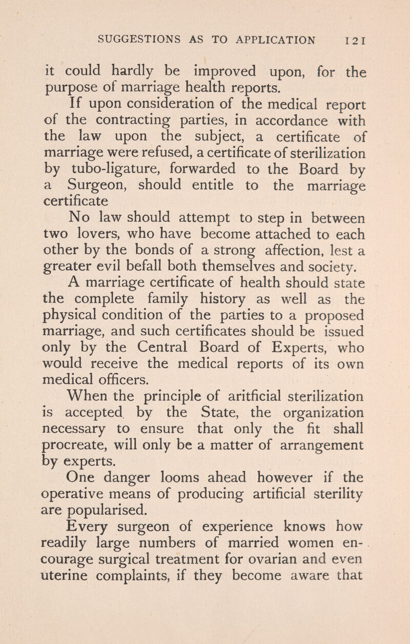 SUGGESTIONS AS TO APPLICATION 121 it could hardly be improved upon, for the purpose of marriage health reports. If upon consideration of the medical report of the contracting parties, in accordance with the law upon the subject, a certificate of marriage were refused, a certificate of sterilization by tubo-ligature, forwarded to the Board by a Surgeon, should entitle to the marriage certificate No law should attempt to step in between two lovers, who have become attached to each other by the bonds of a strong affection, lest a greater evil befall both themselves and society. A marriage certificate of health should state the complete family history as well as the physical condition of the parties to a proposed marriage, and such certificates should be issued only by the Central Board of Experts, who would receive the medical reports of its own medical officers. When the principle of aritficial sterilization is accepted by the State, the organization necessary to ensure that only the fit shall procreate, will only be a matter of arrangement by experts. One danger looms ahead however if the operative means of producing artificial sterility are popularised. Every surgeon of experience knows how readily large numbers of married women en¬ courage surgical treatment for ovarian and even uterine complaints, if they become aware that