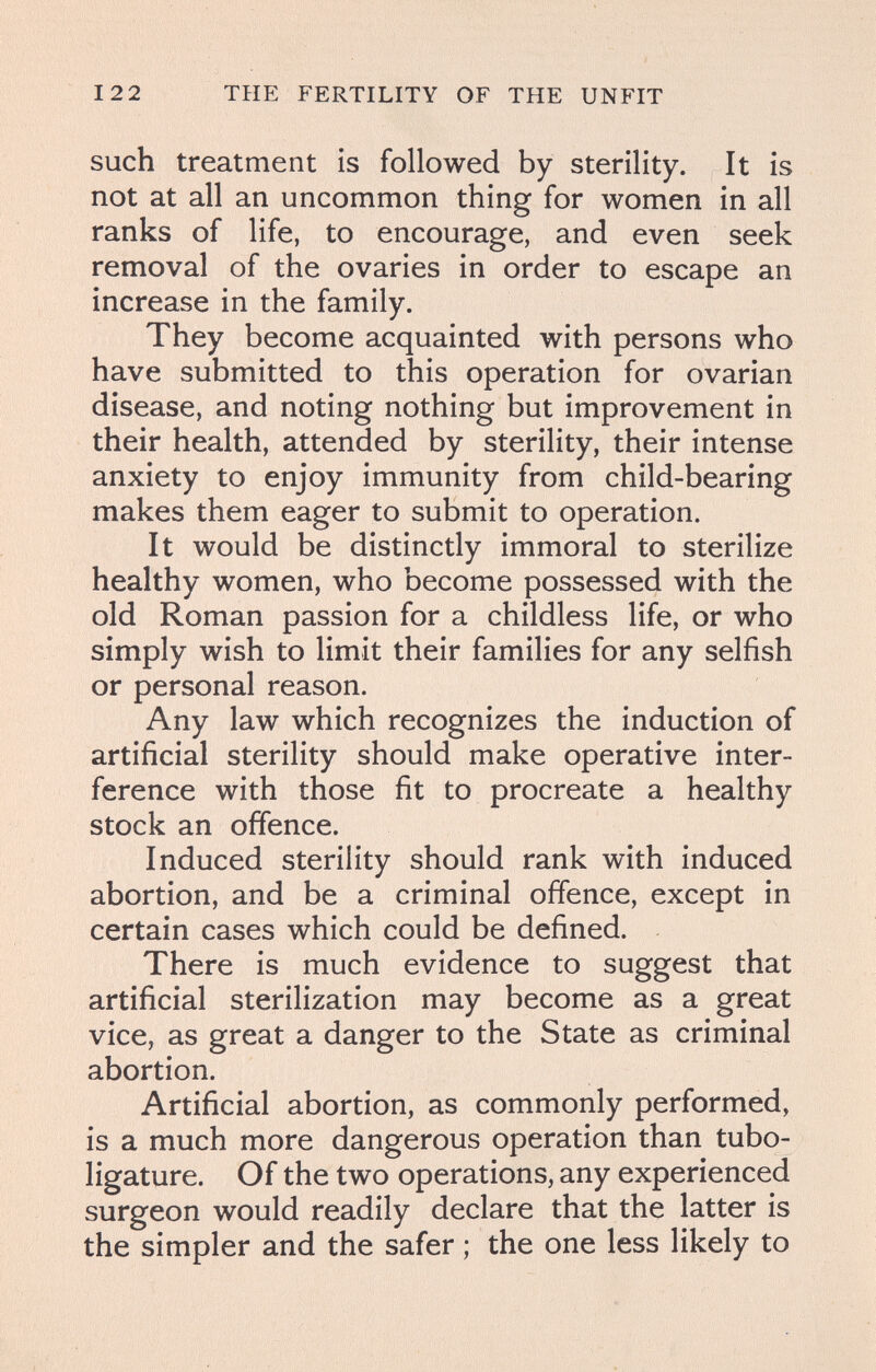 122 THE FERTILITY OF THE UNFIT such treatment is followed by sterility. It is not at all an uncommon thing for women in all ranks of life, to encourage, and even seek removal of the ovaries in order to escape an increase in the family. They become acquainted with persons who have submitted to this operation for ovarian disease, and noting nothing but improvement in their health, attended by sterility, their intense anxiety to enjoy immunity from child-bearing makes them eager to submit to operation. It would be distinctly immoral to sterilize healthy women, who become possessed with the old Roman passion for a childless life, or who simply wish to limit their families for any selfish or personal reason. Any law which recognizes the induction of artificial sterility should make operative inter¬ ference with those fit to procreate a healthy stock an offence. Induced sterility should rank with induced abortion, and be a criminal offence, except in certain cases which could be defined. There is much evidence to suggest that artificial sterilization may become as a great vice, as great a danger to the State as criminal abortion. Artificial abortion, as commonly performed, is a much more dangerous operation than tubo- ligature. Of the two operations, any experienced surgeon would readily declare that the latter is the simpler and the safer ; the one less likely to