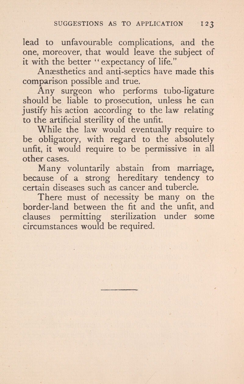 SUGGESTIONS AS TO APPLICATION 12^ lead to unfavourable complications, and the one, moreover, that would leave the subject of it with the better expectancy of life. Anaesthetics and anti-septics have made this comparison possible and true. Any surgeon who performs tubo-ligature should be liable to prosecution, unless he can justify his action according to the law relating to the artificial sterility of the unfit. While the law would eventually require to be obligatory, with regard to the absolutely unfit, it would require to be permissive in all other cases. Many voluntarily abstain from marriage, because of a strong hereditary tendency to certain diseases such as cancer and tubercle. There must of necessity be many on the border-land between the fit and the unfit, and clauses permitting sterilization under some circumstances would be required.