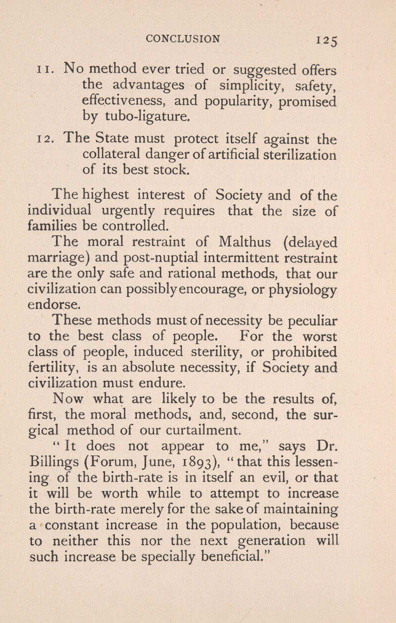 CONCLUSION 125 11. No method ever tried or suggested offers the advantages of simplicity, safety, effectiveness, and popularity, promised by tubo-ligature. 12. The State must protect itself against the collateral danger of artificial sterilization of its best stock. The highest interest of Society and of the individual urgently requires that the size of families be controlled. The moral restraint of Malthus (delayed marriage) and post-nuptial intermittent restraint are the only safe and rational methods, that our civilization can possibly encourage, or physiology endorse. These methods must of necessity be peculiar to the best class of people. For the worst class of people, induced sterility, or prohibited fertility, is an absolute necessity, if Society and civilization must endure. Now what are likely to be the results of, first, the moral methods, and, second, the sur¬ gical method of our curtailment. It does not appear to me, says Dr. Billings (Forum, June, 1893), tbat this lessen¬ ing of the birth-rate is in itself an evil, or that it will be worth while to attempt to increase the birth-rate merely for the sake of maintaining a constant increase in the population, because to neither this nor the next generation will such increase be specially beneficial.