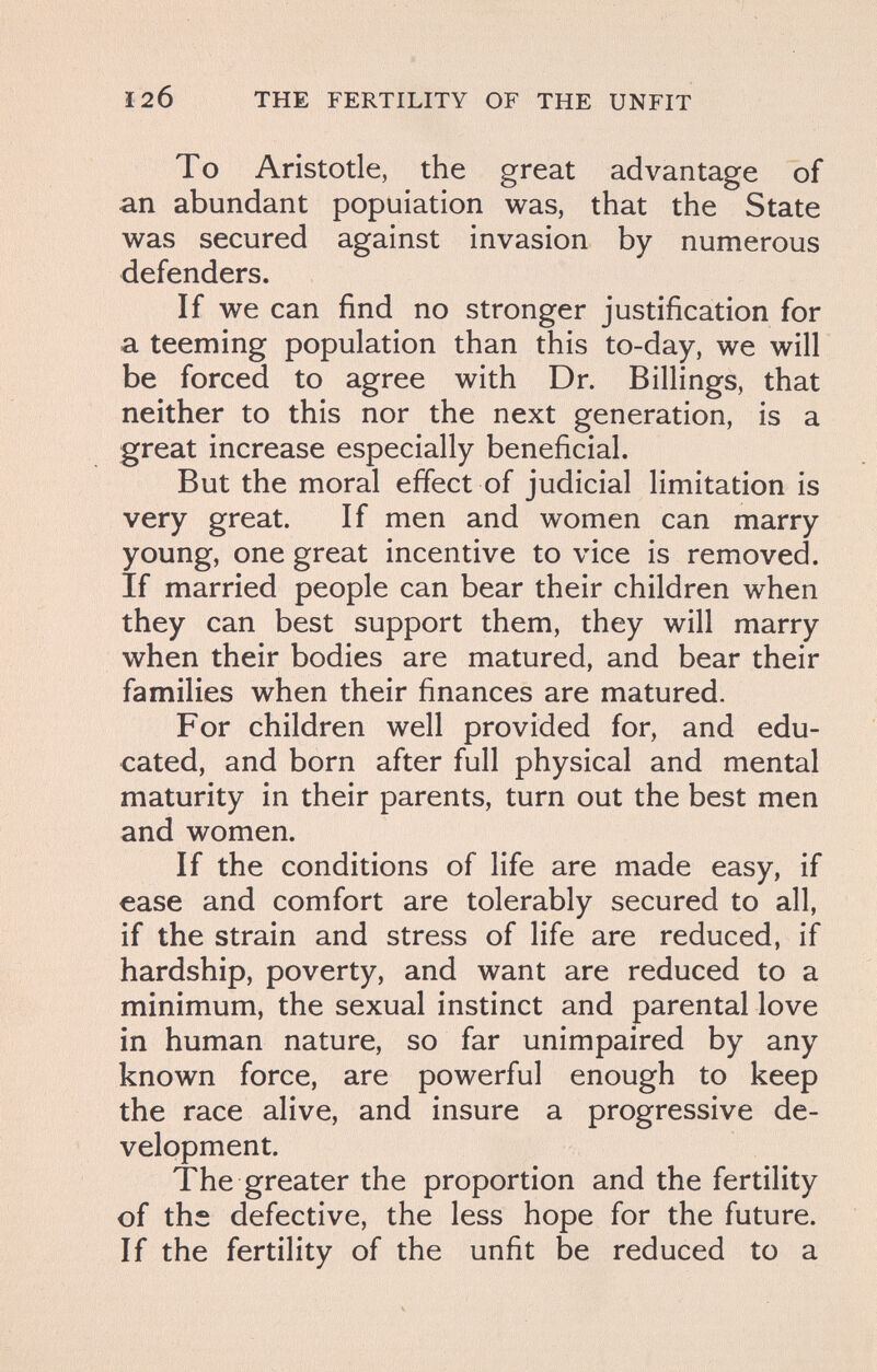 120 THE FERTILITY OF THE UNFIT To Aristotle, the great advantage of an abundant population was, that the State was secured against invasion by numerous defenders. If we can find no stronger justification for a teeming population than this to-day, we will be forced to agree with Dr. Billings, that neither to this nor the next generation, is a great increase especially beneficial. But the moral effect of judicial limitation is very great. If men and women can marry young, one great incentive to vice is removed. If married people can bear their children when they can best support them, they will marry when their bodies are matured, and bear their families when their finances are matured. For children well provided for, and edu¬ cated, and born after full physical and mental maturity in their parents, turn out the best men and women. If the conditions of life are made easy, if ease and comfort are tolerably secured to all, if the strain and stress of life are reduced, if hardship, poverty, and want are reduced to a minimum, the sexual instinct and parental love in human nature, so far unimpaired by any known force, are powerful enough to keep the race alive, and insure a progressive de¬ velopment. The greater the proportion and the fertility of the defective, the less hope for the future. If the fertility of the unfit be reduced to a