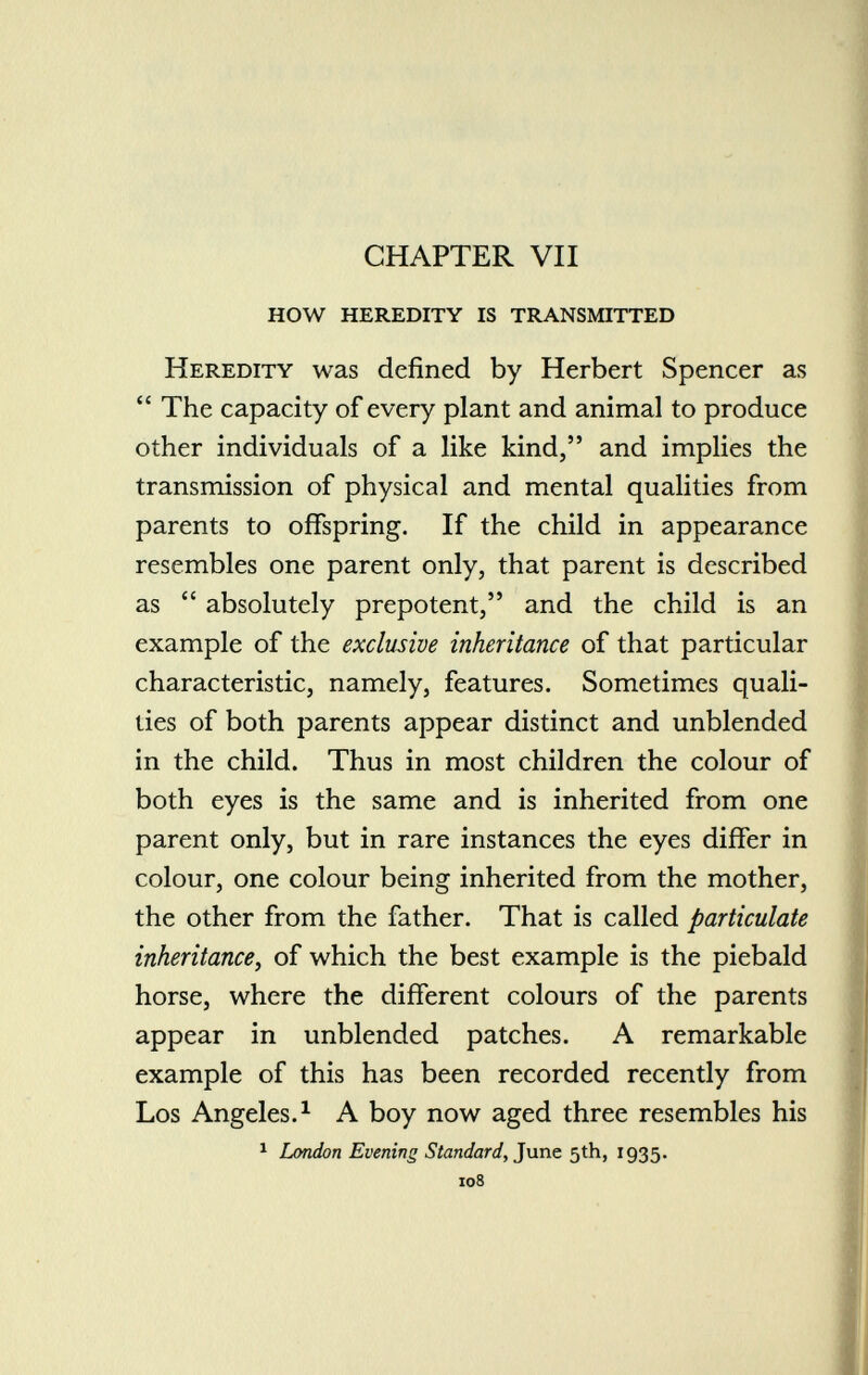 CHAPTER VII how heredity is transmitted Heredity was defined by Herbert Spencer as  The capacity of every plant and animal to produce other individuals of a like kind, and implies the transmission of physical and mental qualities from parents to offspring. If the child in appearance resembles one parent only, that parent is described as  absolutely prepotent, and the child is an example of the exclusive inheritance of that particular characteristic, namely, features. Sometimes quali ties of both parents appear distinct and unblended in the child. Thus in most children the colour of both eyes is the same and is inherited from one parent only, but in rare instances the eyes differ in colour, one colour being inherited from the mother, the other from the father. That is called particulate inheritance , of which the best example is the piebald horse, where the different colours of the parents appear in unblended patches. A remarkable example of this has been recorded recently from Los Angeles. 1 A boy now aged three resembles his 1 London Evening Standard, June 5th, 1935. 108