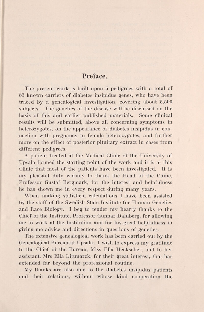 Preface. The present work is built upon 5 pedigrees with a total of 83 known carriers of diabetes insipidus genes, who have been traced by a genealogical investigation, covering about 5,500 subjects. The genetics of the disease will be discussed on the basis of this and earlier published materials. Some clinical results will be submitted, above all concerning symptoms in heterozygotes, on the appearance of diabetes insipidus in con¬ nection with pregnancy in female heterozygotes, and further more on the effect of posterior pituitarj^ extract in cases from different pedigrees. A patient treated at the Medical Clinic of the University of Upsala formed the starting point of the work and it is at this Clinic that most of the patients have been investigated. It is my pleasant duty warmly to thank the Head of the Clinic, Professor Gustaf Bergmark, for the interest and helpfulness he has shown me in every respect during many years. When making statistical calculations I have been assisted by the staff of the Swedish State Institute for Human Genetics and Race Biology. I beg to tender my hearty thanks to the Chief of the Institute, Professor Gunnar Dahlberg, for allowing me to work at the Institution and for his great helpfulness in giving me advice and directions in questions of genetics. The extensive genealogical work has been carried out by the Genealogical Bureau at Upsala. I wish to express my gratitude to the Chief of the Bureau, Miss Ella Heckscher, and to her assistant, Mrs Ella Littmarck, for their great interest, that has extended far beyond the professional routine. My thanks are also due to the diabetes insipidus patients and their relations, without whose kind cooperation the