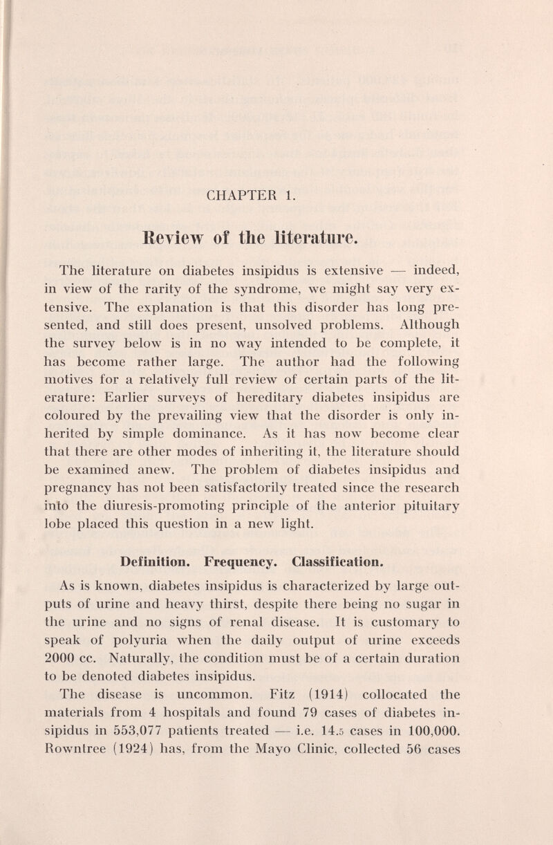 CHAPTER 1. Review of the literature. The literature on diabetes insipidus is extensive — indeed, in view of the rarity of the syndrome, we might say very ex¬ tensive. The explanation is that this disorder has long pre¬ sented, and still does present, unsolved problems. Although the survey below is in no way intended to be complete, it has become rather large. The author had the following motives for a relatively full review of certain parts of the lit¬ erature; Earlier surveys of hereditary diabetes insipidus are coloured by the prevailing view that the disorder is only in¬ herited by simple dominance. As it has now become clear that there are other modes of inheriting it, the literature should be examined anew. The problem of diabetes insipidus and pregnancy has not been satisfactorily treated since the research into the diuresis-promoting principle of the anterior pituitary lobe placed this question in a new light. Definition. Frequency. Classification. As is known, diabetes insipidus is characterized by large out¬ puts of urine and heavy thirst, despite there being no sugar in the urine and no signs of renal disease. It is customary to speak of polyuria when the daily output of urine exceeds 2000 cc. Naturally, the condition must be of a certain duration to be denoted diabetes insipidus. The disease is uncommon. Fitz (1914) collocated the materials from 4 hospitals and found 79 cases of diabetes in¬ sipidus in 553,077 patients treated — i.e. 14.5 cases in 100,000. Rownlree (1924) has, from the Mayo Clinic, collected 56 cases