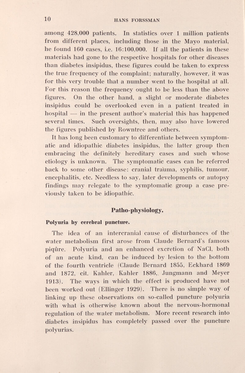 10 HANS FORSSMAN among 428,000 patients. In statistics over 1 million patients from different places, including those in the Mayo material, he found 160 cases, i.e. 16:100,000. If all the patients in these materials had gone to the respective hospitals for other diseases than diabetes insipidus, these figures could be taken to express the true frequency of the complaint; naturally, however, it was for this very trouble that a number went to the hospital at all. For this reason the frequency ought to be less than the above figures. On the other hand, a slight or moderate diabetes insipidus could be overlooked even in a patient treated in hospital — in the present author's material this has happened several times. Such oversights, then, may also have lowered the figures published by Rowntree and others. It has long been customary to differentiate between symptom¬ atic and idiopathic diabetes insipidus, the latter group then embracing the definitely hereditary cases and such whose etiology is unknown. The symptomatic cases can be referred back to some other disease: cranial trauma, syphilis, tumour, encephalitis, etc. Needless to say, later developments or autopsy findings may relegate to the symptomatic group a case pre¬ viously taken to be idiopathic. Palho-physiology. Polyuria by cerebral puncture. The idea of an intercranial cause of disturbances of the water metabolism first arose from Claude Bernard's famous piqûre. Polyuria and an enhanced excretion of NaCl, both of an acute kind, can be induced by lesion to the bottom of the fourth ventricle (Claude Bernard 1855, Eckhard 1869 and 1872, cit. Kahler, Kahler 1886,. Jungmann and Meyer 1913). The ways in which the effect is produced have not been worked out (Ellinger 1929). There is no simple way of linking up these observations on so-called puncture polyuria with what is otherwise known about the nervous-hormonal regulation of the water metabolism. More recent research into diabetes insipidus has completely passed over the puncture polyurias.