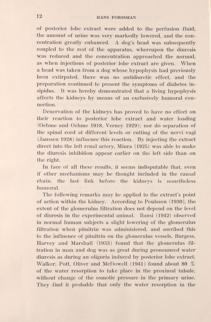 12 HANS FORSSMAN of posterior lobe extract were added to the perfusion fluid, the amount of urine was very markedly lowered, and the con¬ centration greatly enhanced. A dog's head was subsequently coupled to the rest of the apparatus, whereupon the diuresis was reduced and the concentration approached the normal, as when injections of posterior lobe extract are given. When a head was taken from a dog whose hypophysis had previously been extirpated, there was no antidiuretic effect, and the preparation continued to present the symptoms of diabetes in¬ sipidus. It was hereby demonstrated that a living hypophysis affects the kidneys by means of an exclusively humoral con¬ nection. Denervation of the kidneys has proved to have no effect on their reaction to posterior lobe extract and water loading (Oehme and Oehme 1918, Verney 1929); nor do separation of the spinal cord at different levels or cutting of the nervi vagi (Janssen 1928) influence this reaction. By injecting the extract direct into the left renal artery, Miura (1925) was able to make the diuresis inhibition appear earlier on the left side than on the right. In face of all these results, it seems indisputable that, even if other mechanisms may be thought included in the causal chain, the last link before the kidneys is nonetheless humoral. The following remarks may be applied to the extract's point of action within the kidney. According to Poulsson (1930), the extent of the glomerulus filtration does not depend on the level of diuresis in the experimental animal. Bansi (1942) observed in normal human subjects a slight lowering of the glomerulus filtration when pituitrin was administered, and ascribed this to the influence of pituitrin on the glomerulus vessels. Burgess, Harvey and Marshall (1933) found that the glomerulus fil¬ tration in man and dog was as great during pronounced water diuresis as during an oliguria induced by posterior lobe extract. Walker, Pott, Oliver and McDowell (1941) found about 80 % of the water resorption to take place in the proximal tubule, without change of the osmotic pressure in the primary urine. They find it probable that only the water resorption in the
