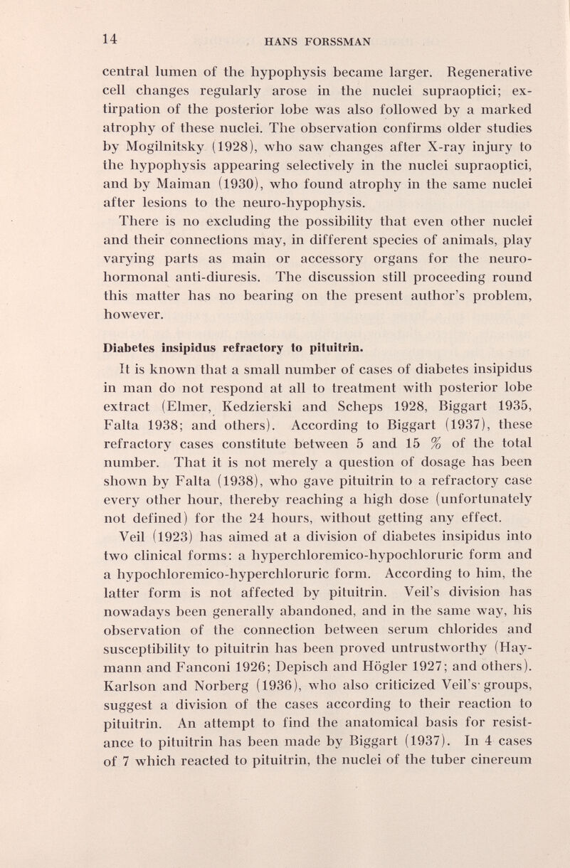 14 HANS FORSSMAN central lumen of the hypophysis became larger. Regenerative cell changes regularly arose in the nuclei supraoptici; ex¬ tirpation of the posterior lobe was also followed by a marked atrophy of these nuclei. The observation confirmiS older studies by Mogilnitsky (1928), who saw changes after X-ray injury to the hypophysis appearing selectively in the nuclei supraoptici, and by Maiman (1930), who found atrophy in the same nuclei after lesions to the neuro-hypophysis. There is no excluding the possibility that even other nuclei and their connections may, in different species of animals, play varying parts as main or accessory organs for the neuro- hormonal anti-diuresis. The discussion still proceeding round this matter has no bearing on the present author's problem, however. Diabetes insipidus refractory to pituitrin. It is known that a small number of cases of diabetes insipidus in man do not respond at all to treatment with posterior lobe extract (Ehner, Kedzierski and Scheps 1928, Biggart 1935, Falta 1938; and others). According to Biggart (1937), these refractory cases constitute between 5 and 15 % of the total number. That it is not merely a question of dosage has been shown by Falta (1938), who gave pituitrin to a refractory case every other hour, thereby reaching a high dose (unfortunately not defined) for the 24 hours, without getting any effect. Veil (1923) has aimed at a division of diabetes insipidus into two clinical forms: a hyperchloremico-hypochloruric form and a hypochloremico-hyperchloruric form. According to him, the latter form is not affected by pituitrin. Veil's division has nowadays been generally abandoned, and in the same way, his observation of the connection between serum chlorides and susceptibility to pituitrin has been proved untrustworthy (Hay- mann and Fanconi 1926; Depisch and Högler 1927; and others). Karlson and Norberg (1936), who also criticized Veil's-groups, suggest a division of the cases according to their reaction to pituitrin. An attempt to find the anatomical basis for resist¬ ance to pituitrin has been made by Biggart (1937). In 4 cases of 7 which reacted to pituitrin, the nuclei of the tuber cinereum