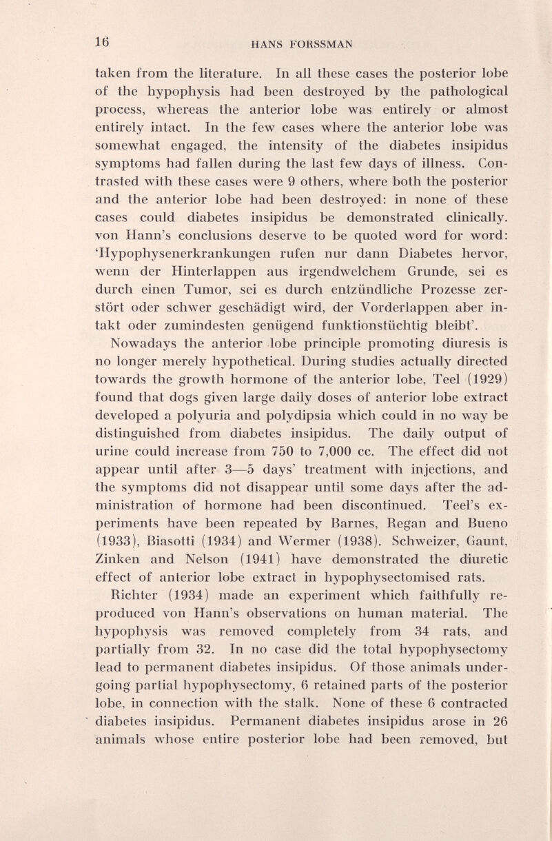 16 HANS FORSSMAN taken from the literature. In all these cases the posterior lobe of the hypophysis had been destroyed by the pathological process, whereas the anterior lobe was entirely or almost entirely intact. In the few cases where the anterior lobe was somewhat engaged, the intensity of the diabetes insipidus symptoms had fallen during the last few days of illness. Con¬ trasted with these cases were 9 others, where both the posterior and the anterior lobe had been destroyed: in none of these cases could diabetes insipidus be demonstrated clinically, von Hann's conclusions deserve to be quoted word for word: 'Hypophysenerkrankungen rufen nur dann Diabetes hervor, wenn der Hinterlappen aus irgendwelchem Grunde, sei es durch einen Tumor, sei es durch entzündliche Prozesse zer¬ stört oder schwer geschädigt wird, der Vorderlappen aber in¬ takt oder zumindesten genügend funktionstüchtig bleibt'. Nowadays the anterior lobe principle promoting diuresis is no longer merely hypothetical. During studies actually directed towards the growth hormone of the anterior lobe, Teel (1929) found that dogs given large daily doses of anterior lobe extract developed a polyuria and polydipsia which could in no way be distinguished from diabetes insipidus. The daily output of urine could increase from 750 to 7,000 cc. The effect did not appear until after 3—5 days' treatment with injections, and the symptoms did not disappear until some days after the ad¬ ministration of hormone had been discontinued. Teel's ex¬ periments have been repeated by Barnes, Regan and Bueno (1933), Biasotti (1934) and Wermer (1938). Schweizer, Gaunt, Zinken and Nelson (1941) have demonstrated the diuretic effect of anterior lobe extract in hypophysectomised rats. Richter (1934) made an experiment which faithfully re¬ produced von Hann's observations on human material. The hypophysis was removed completely from 34 rats, and partially from 32. In no case did the total hypophysectomy lead to permanent diabetes insipidus. Of those animals under¬ going partial hypophysectomy, 6 retained parts of the posterior lobe, in connection with the stalk. None of these 6 contracted diabetes insipidus. Permanent diabetes insipidus arose in 26 animals whose entire posterior lobe had been removed, but