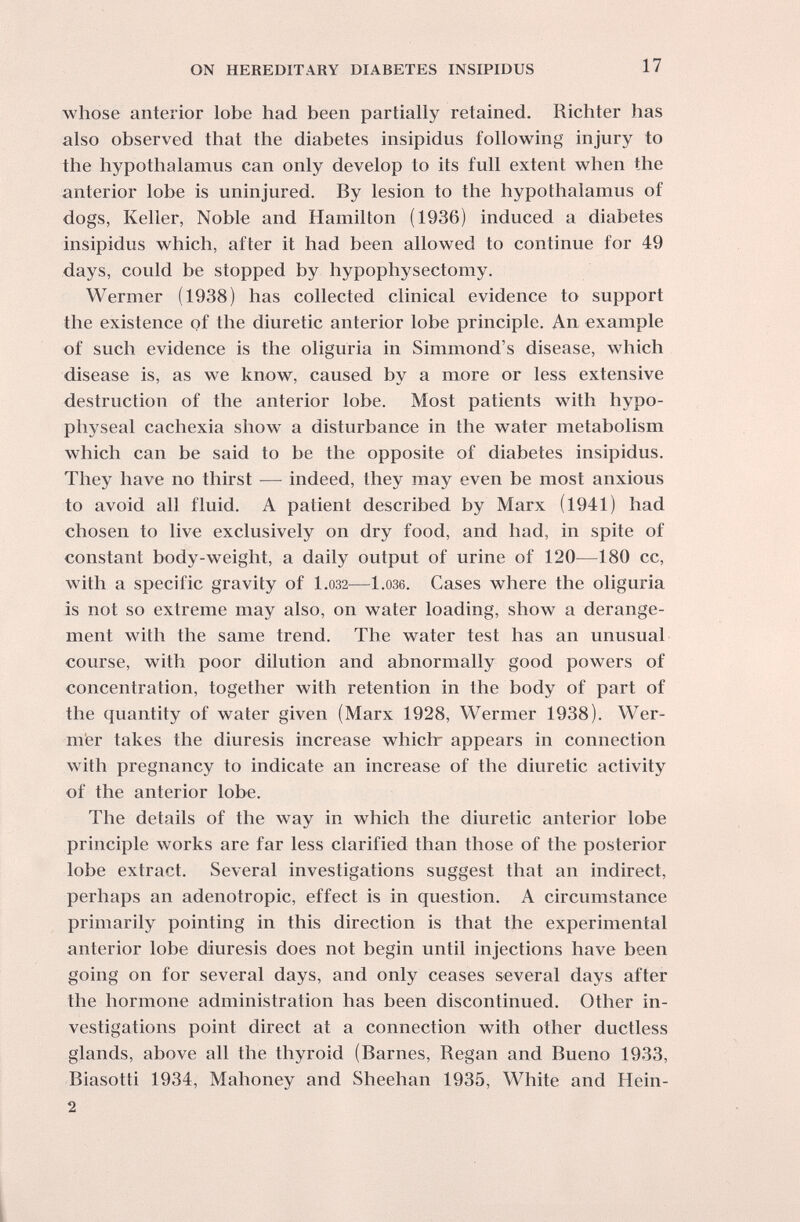 ON HEREDITARY DIABETES INSIPIDUS 17 whose anterior lobe had been partially retained. Richter has also observed that the diabetes insipidus following injury to the hypothalamus can only develop to its full extent when the anterior lobe is uninjured. By lesion to the hypothalamus of dogs, Keller, Noble and Hamilton (1936) induced a diabetes insipidus which, after it had been allowed to continue for 49 days, could be stopped by hypophysectomy. Wermer (1938) has collected clinical evidence to support the existence of the diuretic anterior lobe principle. An example of such evidence is the oliguria in Simmond's disease, which disease is, as we know, caused by a more or less extensive destruction of the anterior lobe. Most patients with hypo¬ physeal cachexia show a disturbance in the water metabolism which can be said to be the opposite of diabetes insipidus. They have no thirst — indeed, they may even be most anxious to avoid all fluid. A patient described by Marx (1941) had chosen to live exclusively on dry food, and had, in spite of constant body-weight, a daily output of urine of 120—180 cc, with a specific gravity of 1.032—l.ose. Gases where the oliguria is not so extreme may also, on water loading, show a derange¬ ment with the same trend. The water test has an unusual course, with poor dilution and abnormally good powers of concentration, together with retention in the body of part of the quantity of water given (Marx 1928, Wermer 1938). Wer¬ mer takes the diuresis increase which- appears in connection with pregnancy to indicate an increase of the diuretic activity of the anterior lobe. The details of the way in which the diuretic anterior lobe principle works are far less clarified than those of the posterior lobe extract. Several investigations suggest that an indirect, perhaps an adenotropic, effect is in question. A circumstance primarily pointing in this direction is that the experimental anterior lobe diuresis does not begin until injections have been going on for several days, and only ceases several days after the hormone administration has been discontinued. Other in¬ vestigations point direct at a connection with other ductless glands, above all the thyroid (Barnes, Regan and Bueno 1933, Biasotti 1934, Mahoney and Sheehan 1935, White and Hein- 2 i