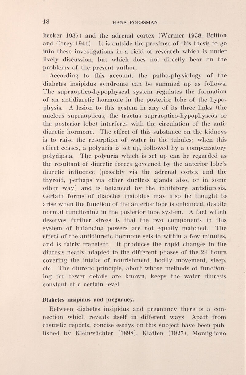 18 HANS FORSSMAN becker 1937) and the adrenai cortex (Wermer 1938, Britton and Corey 1941). It is outside the province of this thesis to go into these investigations in a field of research which is under lively discussion, but which does not directly bear on the problems of the present author. According to this account, the patho-physiology of the diabetes insipidus syndrome can be summed up as follows. The supraoptico-hypophyseal system regulates the formation of an antidiuretic hormone in the posterior lobe of the hypo¬ physis. A lesion to this system in any of its three links (the nucleus supraopticus, the tractus supraoptico-hypophyseos or the posterior lobe) interferes with the circulation of the anti¬ diuretic hormone. The effect of this substance on the kidneys is to raise the resorption of water in the tubules; when this effect ceases, a polyuria is set up, followed by a compensatory polydipsia. The polyuria which is set up can be regarded as the resultant of diuretic forces governed by the anterior lobe's diuretic influence (possibly via the adrenal cortex and the thyroid, perhaps' via other ductless glands also, or in some other way) and is balanced by the inhibitory antidiuresis. Certain forms- of diabetes insipidus may also be thought to arise when the function of the anterior lobe is enhanced, despite normal functioning in the posterior lobe system. A fact which deserves further stress is that the two components in this system of balancing powers are not equally matched. The effect of the antidiuretic hormone sets in within a few minutes, and is fairly transient. It produces the rapid changes in the diuresis neatly adapted to the different phases of the 24 hours covering the intake of nourishment, bodily movement, sleep, etc. The diuretic principle, about whose methods of function¬ ing far fewer details are known, keeps the water diuresis constant at a certain level. Diabetes insipidus and pregnancy. Between diabetes insipidus and pregnancy there is a con¬ nection which reveals itself in different ways. Apart from casuistic reports, concise essays on this subject have been pub¬ lished by Kleinwächter (1898), Klaften (1927), Momigliano