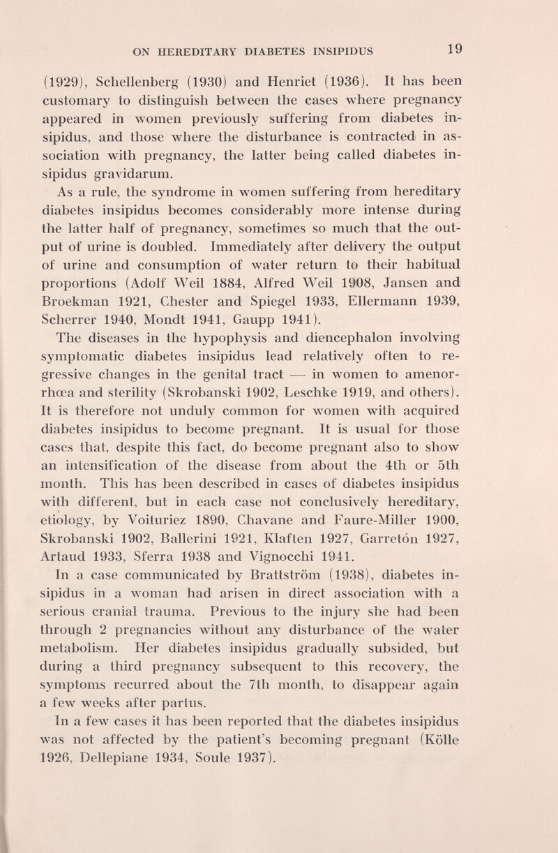 ON HEREDITARY DIABETES INSIPIDUS 19 (1929), Schellenberg (1930) and Henriet (1936). It has been customary to distinguish between the cases where pregnancy appeared in women previously suffering from diabetes in¬ sipidus, and those where the disturbance is contracted in as¬ sociation with pregnancy, the latter being called diabetes in¬ sipidus gravidarum. As a rule, the syndrome in women suffering from hereditary diabetes insipidus becomes considerably more intense during the latter half of pregnancy, sometimes so much that the out¬ put of urine is doubled. Immediately after delivery the output of urine and consumption of water return to their habitual proportions (Adolf Weil 1884, Alfred Weil 1908, Jansen and Broekman 1921, Chester and Spiegel 1933, Ellermann 1939, Scherrer 1940, Mondt 1941, Gaupp 1941). The diseases in the hypophysis and diencephalon involving symptomatic diabetes insipidus lead relatively often to re¬ gressive changes in the genital tract — in women to amenor- rhœa and sterility (Skrobanski 1902, Leschke 1919, and others). It is therefore not unduly common for women with acquired diabetes insipidus to become pregnant. It is usual for those cases that, despite this fact, do become pregnant also to show an intensification of the disease from about the 4th or 5 th month. This has been described in cases of diabetes insipidus with different, but in each case not conclusively hereditary, etiology, by Voituriez 1890, Chavane and Faure-Miller 1900, Skrobanski 1902, Ballerini 1921, Klaften 1927, Carretón 1927, Artaud 1933, Sferra 1938 and Vignocchi 1941. In a case communicated by Brattström (1938), diabetes in¬ sipidus in a woman had arisen in direct association with a serious cranial trauma. Previous to the injury she had been through 2 pregnancies without any disturbance of the water metabolism. Her diabetes insipidus gradually subsided, but during a third pregnancy subsequent to this recovery, the symptoms recurred about the 7th month, to disappear again a few weeks after partus. In a few cases it has been reported that the diabetes insipidus was not affected by the patient's becoming pregnant (Kölle 1926, Dellepiane 1934, Soule 1937).