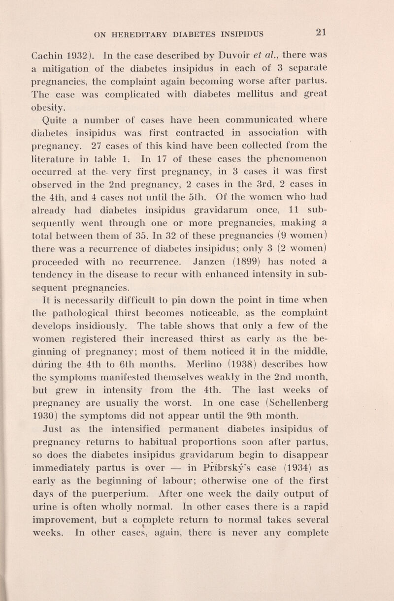 ON HEREDITARY DIABETES INSIPIDUS 21 Cachin 1932). In the case described by Duvoir et al., there was a mitigation of the diabetes insipidus in each of 3 separate pregnancies, the complaint again becoming worse after partus. The case was comphcated with diabetes melhtus and great obesity. Quite a number of cases have been communicated where diabetes insipidus was first contracted in association with pregnancy. 27 cases of this kind have been collected from the literature in table 1. In 17 of these cases the phenomenon occurred at the very first pregnancy, in 3 cases it was first observed in the 2nd pregnancy, 2 cases in the 3rd, 2 cases in the 4th, and 4 cases not until the 5th. Of the women who had already had diabetes insipidus gravidarum once, 11 sub¬ sequently went through one or more pregnancies, making a total between them of 35. In 32 of these pregnancies (9 women) there was a recurrence of diabetes insipidus; only 3 (2 women) proceeded with no recurrence. Janzen (1899) has noted a tendency in the disease to recur with enhanced intensity in sub¬ sequent pregnancies. It is necessarily difficult to pin down the point in time when the pathological thirst becomes noticeable, as the complaint develops insidiously. The table shows that only a few of the women registered their increased thirst as early as the be¬ ginning of pregnancy; most of them noticed it in the middle, diiring the 4th to 6th months. Merlino (1938) describes how the symptoms manifested themselves weakly in the 2nd month, but grew in intensity from the 4th. The last weeks of pregnancy are usually the Avorst. In one case (Schellenberg 1930) the symptoms did not appear until the 9th month. Just as the intensified permanent diabetes insipidus of pregnancy returns to habitual proportions soon after partus, so does the diabetes insipidus gravidarum begin to disappear immediately partus is over — in Pribrsky's case (1934) as early as the beginning of labour; otherwise one of the first days of the puerperium. After one week the daily output of urine is often wholly normal. In other cases there is a rapid improvement, but a complete return to normal takes several weeks. In other cases, again, there is never any complete