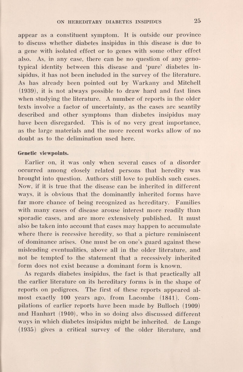 ON HEKEDITARY DIABETES INSIPIDUS 25 appear as a constituent symptom. It is outside our province to discuss whether diabetes insipidus in this disease is due to a gene with isolated effect or to genes with some other effect also. As, in any case, there can he no question of any geno- typical identity between this disease and 'pure' diabetes in- sipidus, it has not been included in the survey of the literatxu'e^ As has already been pointed out by Warkany and Mitchell (1939), it is not always possible to draw hard and fast lines when studying the literature. A number of reports in the older texts involve a factor of uncertainty, as the cases are scantily described and other symptoms than diabetes insipidus may have been disregarded. This is of no very great importance, as the large materials and the more recent works allow of no doubt as to the delimination used here. Genetic viewpoints. Earlier on, it was only when several cases of a disorder occurred among closely related persons that heredity was brought into question. Authors still love to publish such cases. Now, if it is true that the disease can be inherited in different ways, it is obvious that the dominantly inherited forms have far more chance of being recognized as hereditary. Families with many cases of disease arouse interest more readily than sporadic cases, and are more extensively published. It must also be taken into account that cases may happen to accumulate where there is recessive heredity, so that a picture reminiscent of dominance arises. One must be on one's guard against these misleading eventualities, above all in the older literature, and not be tempted to the statement that a recessively inherited form does not exist because a dominant form is known. As regards diabetes insipidus, the fact is that practically all the earlier literature on its hereditary forms is in the shape of reports on pedigrees. The first of these reports appeared al¬ most exactly 100 years ago, from Lacombe (1841). Com¬ pilations of earlier reports have been made by Bulloch (1909) and Hanhart (1940), who in so doing also discussed different ways in which diabetes insipidus might be inherited, de Lange (1935) gives a critical survey of the older literature, and