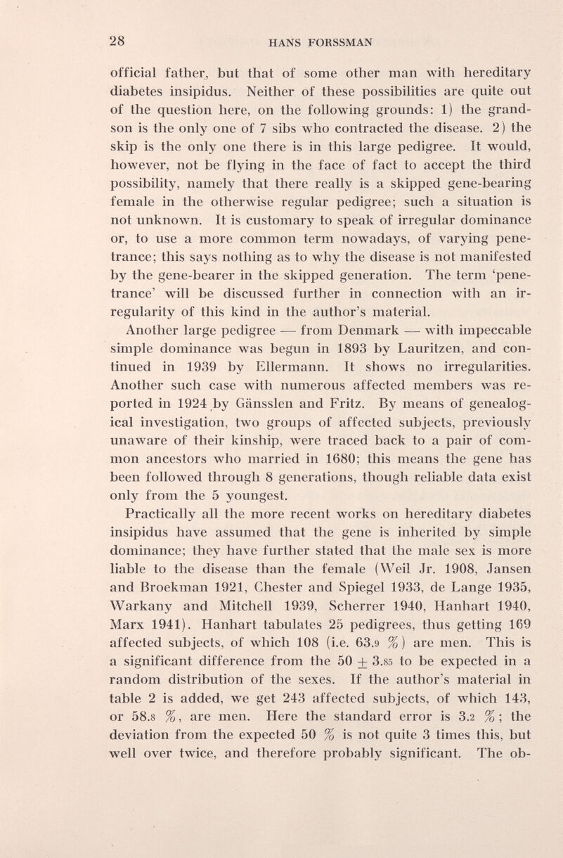 28 HANS FORSSMAN official father, but that of some other man with hereditary diabetes insipidus. Neither of these possibilities are quite out of the question here, on the following grounds: 1) the grand¬ son is the only one of 7 sibs who contracted the disease. 2) the skip is the only one there is in this large pedigree. It w^uld, however, not be flying in the face of fact to accept the third possibility, namely that there really is a skipped gene-bearing female in the otherwise regular pedigree; such a situation is not unknown. It is customary to speak of irregular dominance or, to use a more common term nowadays, of varying pene¬ trance; this says nothing as to why the disease is not manifested by the gene-bearer in the skipped generation. The term 'pene¬ trance' will be discussed further in connection with an ir¬ regularity of this kind in the author's material. Another large pedigree — from Denmark — with impeccable simple dominance was begun in 1893 by Lauritzen, and con¬ tinued in 1939 by Ellermann. It shows no irregularities. Another such case with numerous affected members was re¬ ported in 1924 by Gänssien and Fritz. By means of genealog¬ ical investigation, two groups of affected subjects, previously unaware of their kinship, were traced back to a pair of com¬ mon ancestors who married in 1680; this means the gene has been followed through 8 generations, though reliable data exist only from the 5 youngest. Practically all the more recent works on hereditary diabetes insipidus have assumed that the gene is inherited by simple dominance; they have further stated that the male sex is more liable to the disease than the female (Weil Jr. 1908, Jansen and Broekman 1921, Chester and Spiegel 1933, de Lange 1935, Warkany and Mitchell 1939, Scherrer 1940, Hanhart 1940, Marx 1941). Hanhart tabulates 25 pedigrees, thus getting 169 affected subjects, of which 108 (i.e. 63.9 % ) are men. This is a significant difference from the 50 + 3.85 to be expected in a random distribution of the sexes. If the author's material in table 2 is added, we get 243 affected subjects, of which 143, or 58.8 %, are men. Here the standard error is 3.2 % ; the deviation from the expected 50 % is not quite 3 times this, but well over twice, and therefore probably significant. The ob-