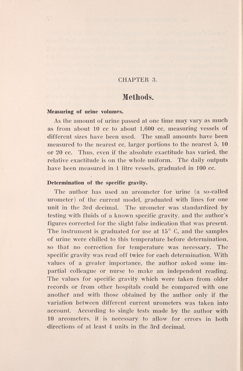 CHAPTER 3. Methods. Measuring of urine volumes. As the amount of urine passed at one time may vary as much as from about 10 cc to about 1,600 cc, measuring vessels of ■different sizes have been used. The small amounts have been measured to the nearest cc, larger portions to the nearest 5, 10 or 20 cc. Thus, even if the absolute exactitude has varied, the relative exactitude is on the whole uniform. The daily outputs have been measured in 1 litre vessels, graduated in 100 cc. Determination of tlie specific gravity. The author has used an areometer for urine (a so-called urometer) of the current model, graduated with lines for one unit in the 3rd decimal. The urometer was standardized by testing with fluids of a known specific gravity, and the author's figures corrected for the shght false indication that was present. The instrument is graduated for use at 15° C, and the samples of urine were chilled to this temperature before determination, so that no correction for temperature was necessary. The specific gravity was read off twice for each determination. With values of a greater importance, the author asked some im¬ partial colleague or nurse to make an independent reading. The values for specific gravity which were taken from older records or from other hospitals could be compared with one another and with those obtained by the author only if the variation between different current urometers was taken into account. According to single tests made by the author with 10 areometers, it is necessary to allow for errors in both directions of at least 4 units in the 3rd decimal.