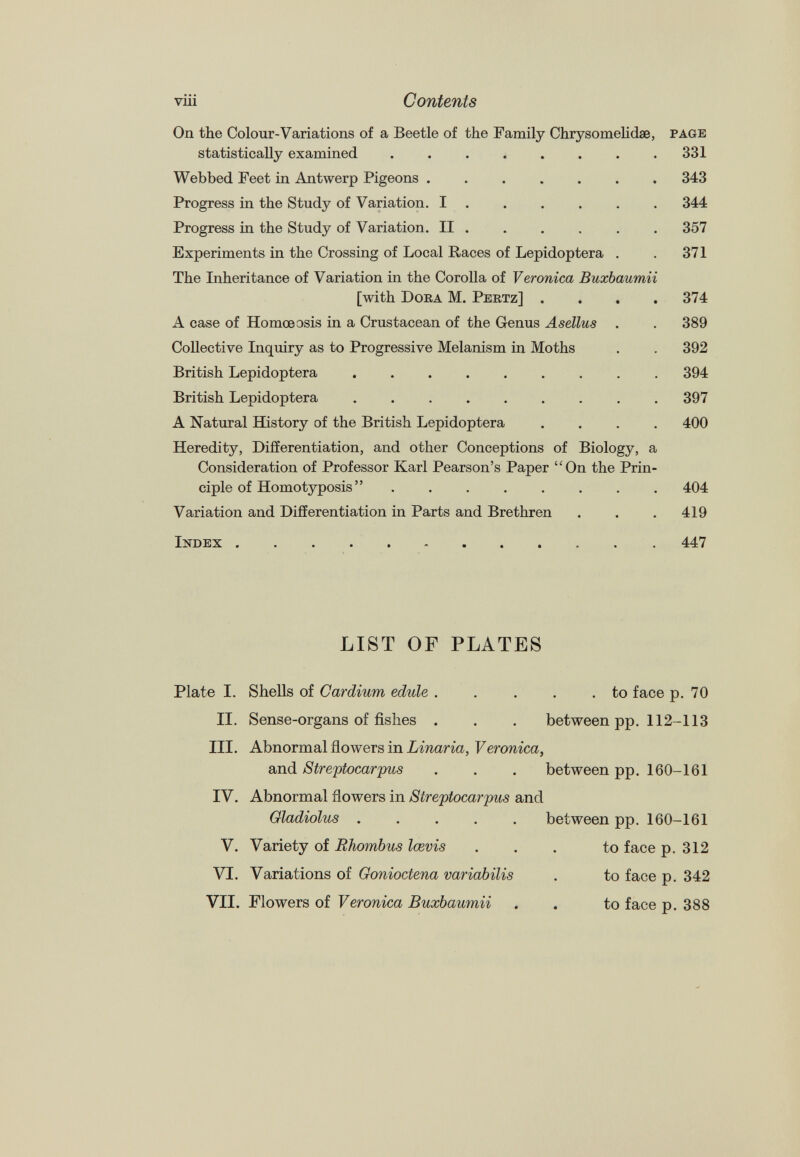 On the Colour-Variations of a Beetle of the Family Chrysomelidæ, page statistically examined 331 Webbed Feet in Antwerp Pigeons 343 Progress in the Study of Variation. I 344 Progress in the Study of Variation. II . . . . . . 357 Experiments in the Crossing of Local Races of Lepidoptera . . 371 The Inheritance of Variation in the Corolla of Veronica Buxbaumii [with Dora M. Pertz] .... 374 A case of Homœosis in a Crustacean of the Genus Asellus . . 389 Collective Inquiry as to Progressive Melanism in Moths . . 392 British Lepidoptera ......... 394 British Lepidoptera 397 A Natural History of the British Lepidoptera .... 400 Heredity, Differentiation, and other Conceptions of Biology, a Consideration of Professor Karl Pearson’s Paper “On the Prin ciple of Homotyposis” 404 Variation and Differentiation in Parts and Brethren . . . 419 Index 447 LIST OF PLATES Plate 1. Shells of Cardium edule . . to face p. 70 II. Sense-organs of fishes . between pp. 112-113 III. Abnormal flowers in Linaria, Veronica, and Streptocarpus between pp. 160-161 IV. Abnormal flowers in Streptocarpus and Gladiolus ..... between pp. 160-161 V. Variety of Rhombus Icevis to face p. 312 VI. Variations of Gonioctena variabilis to face p. 342 VII. Flowers of Veronica Buxbaumii . to face p. 388