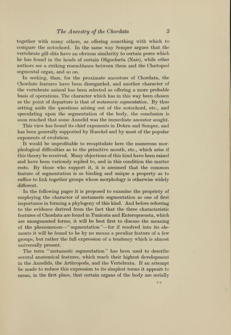 together with many others, as offering something with which to compare the notochord. In the same way Semper argues that the vertebrate gill-slits have an obvious similarity to certain pores which he has found in the heads of certain Oligochseta (Nais), while other authors see a striking resemblance between them and the Chsetopod segmental organ, and so on. In seeking, then, for the proximate ancestors of Chordata, the Chordate features have been disregarded, and another character of the vertebrate animal has been selected as offering a more probable basis of operations. The character which has in this way been chosen as the point of departure is that of metameric segmentation. By thus setting aside the questions arising out of the notochord, etc., and speculating upon the segmentation of the body, the conclusion is soon reached that some Annelid was the immediate ancestor sought. This view has found its chief exponents in Dohrn and Semper, and has been generally supported by Haeckel and by most of the popular exponents of evolution. It would be unprofitable to recapitulate here the numerous mor phological difficulties as to the primitive mouth, etc., which arise if this theory be received. Many objections of this kind have been raised and have been variously replied to, and in this condition the matter rests. By those who support it, it is assumed that the common feature of segmentation is so binding and unique a property as to suffice to link together groups whose morphology is otherwise widely different. In the following pages it is proposed to examine the propriety of employing the character of metameric segmentation as one of first importance in forming a phylogeny of this kind. And before referring to the evidence derived from the fact that the three characteristic features of Chordata are found in Tunicata and Enteropneusta, which are unsegmented forms, it will be best first to discuss the meaning of the phenomenon—“segmentation”—for if resolved into its ele ments it will be found to be by no means a peculiar feature of a few groups, but rather the full expression of a tendency which is almost universally present. The term “metameric segmentation” has been used to describe several anatomical features, which reach their highest development in the Annelids, the Arthropods, and the Vertebrata. If an attempt be made to reduce this expression to its simplest terms it appears to mean, in the first place, that certain organs of the body are serially