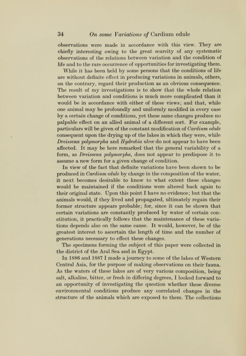 observations were made in accordance with this view. They are chiefly interesting owing to the great scarcity of any systematic observations of the relations between variation and the condition of life and to the rare occurrence of opportunities for investigating them. While it has been held by some persons that the conditions of life are without definite effect in producing variations in animals, others, on the contrary, regard their production as an obvious consequence. The result of my investigations is to show that the whole relation between variation and conditions is much more complicated than it would be in accordance with either of these views; and that, while one animal may be profoundly and uniformly modified in every case by a certain change of conditions, yet these same changes produce no palpable effect on an allied animal of a different sort. For example, particulars will be given of the constant modification of Cardium edule consequent upon the drying up of the lakes in which they were, while Dreissena 'polymorpha and Hydrohia ulvæ do not appear to have been affected. It may be here remarked that the general variability of a form, as Dreissena polymorpha, does not appear to predispose it to assume a new form for a given change of condition. In view of the fact that definite variations have been shown to be produced in Cardium edule by change in the composition of the water, it next becomes desirable to know to what extent these changes would be maintained if the conditions were altered back again to their original state. Upon this point I have no evidence ; but that the animals would, if they lived and propagated, ultimately regain their former structure appears probable; for, since it can be shown that certain variations are constantly produced by water of certain con stitution, it practically follows that the maintenance of these varia tions depends also on the same cause. It would, however, be of the greatest interest to ascertain the length of time and the number of generations necessary to effect these changes. The specimens forming the subject of this paper were collected in the district of the Aral Sea and in Egypt. In 1886 and 1887 I made a journey to some of the lakes of Western Central Asia, for the purpose of making observations on their fauna. As the waters of these lakes are of very various composition, being salt, alkaline, bitter, or fresh in differing degrees, I looked forward to an opportunity of investigating the question whether these diverse environmental conditions produce any correlated changes in the structure of the animals which are exposed to them. The collections