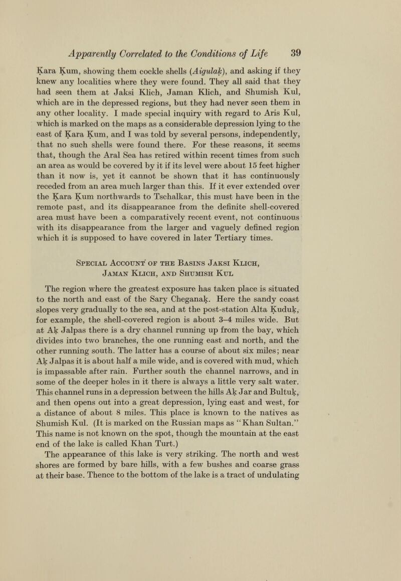 Kara Kum, showing them cockle shells ( Aigulak ), and asking if they knew any localities where they were found. They all said that they had seen them at Jaksi Klich, Jaman Klich, and Shumish Kul, which are in the depressed regions, but they had never seen them in any other locality. I made special inquiry with regard to Aris Kul, which is marked on the maps as a considerable depression lying to the east of Kara Kum, and I was told by several persons, independently, that no such shells were found there. For these reasons, it seems that, though the Aral Sea has retired within recent times from such an area as would be covered by it if its level were about 15 feet higher than it now is, yet it cannot be shown that it has continuously receded from an area much larger than this. If it ever extended over the Kara Kum northwards to Tschalkar, this must have been in the remote past, and its disappearance from the definite shell-covered area must have been a comparatively recent event, not continuous with its disappearance from the larger and vaguely defined region which it is supposed to have covered in later Tertiary times. Special Account of the Basins Jaksi Klich, Jaman Klich, and Shumish Kul The region where the greatest exposure has taken place is situated to the north and east of the Sary Cheganak. Here the sandy coast slopes very gradually to the sea, and at the post-station Alta Kuduk, for example, the shell-covered region is about 3-4 miles wide. But at Ak Jalpas there is a dry channel running up from the bay, which divides into two branches, the one running east and north, and the other running south. The latter has a course of about six miles; near Ak Jalpas it is about half a mile wide, and is covered with mud, which is impassable after rain. Further south the channel narrows, and in some of the deeper holes in it there is always a little very salt water. This channel runs in a depression between the hills Ak Jar and Bultuk, and then opens out into a great depression, lying east and west, for a distance of about 8 miles. This place is known to the natives as Shumish Kul. (It is marked on the Russian maps as “Khan Sultan.” This name is not known on the spot, though the mountain at the east end of the lake is called Khan Turt.) The appearance of this lake is very striking. The north and west shores are formed by bare hills, with a few bushes and coarse grass at their base. Thence to the bottom of the lake is a tract of undulating