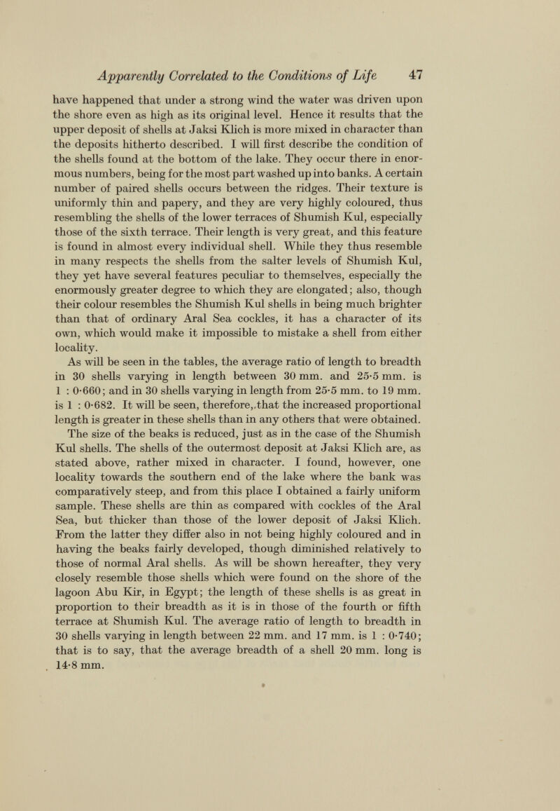 have happened that under a strong wind the water was driven upon the shore even as high as its original level. Hence it results that the upper deposit of shells at Jaksi Klich is more mixed in character than the deposits hitherto described. I will first describe the condition of the shells found at the bottom of the lake. They occur there in enor mous numbers, being for the most part washed up into banks. A certain number of paired shells occurs between the ridges. Their texture is uniformly thin and papery, and they are very highly coloured, thus resembling the shells of the lower terraces of Shumish Kul, especially those of the sixth terrace. Their length is very great, and this feature is found in almost every individual shell. While they thus resemble in many respects the shells from the salter levels of Shumish Kul, they yet have several features peculiar to themselves, especially the enormously greater degree to which they are elongated; also, though their colour resembles the Shumish Kul shells in being much brighter than that of ordinary Aral Sea cockles, it has a character of its own, which would make it impossible to mistake a shell from either locality. As will be seen in the tables, the average ratio of length to breadth in 30 shells varying in length between 30 mm. and 25-5 mm. is 1 : 0-660; and in 30 shells varying in length from 25-5 mm. to 19 mm. is 1 : 0-682. It will be seen, therefore,,that the increased proportional length is greater in these shells than in any others that were obtained. The size of the beaks is reduced, just as in the case of the Shumish Kul shells. The shells of the outermost deposit at Jaksi Khch are, as stated above, rather mixed in character. I found, however, one locality towards the southern end of the lake where the bank was comparatively steep, and from this place I obtained a fairly uniform sample. These shells are thin as compared with cockles of the Aral Sea, but thicker than those of the lower deposit of Jaksi Khch. From the latter they differ also in not being highly coloured and in having the beaks fairly developed, though diminished relatively to those of normal Aral shehs. As will be shown hereafter, they very closely resemble those shells which were found on the shore of the lagoon Abu Kir, in Egypt; the length of these shells is as great in proportion to their breadth as it is in those of the fourth or fifth terrace at Shumish Kul. The average ratio of length to breadth in 30 shells varying in length between 22 mm. and 17 mm. is 1 : 0-740; that is to say, that the average breadth of a shell 20 mm. long is 14-8 mm.