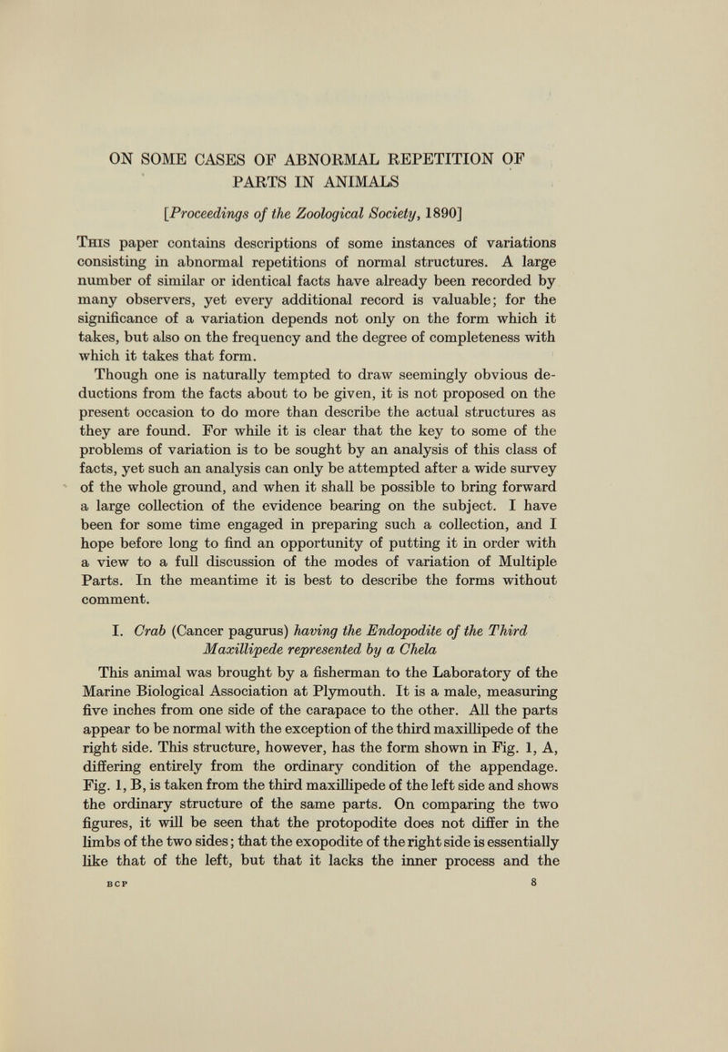 ON SOME CASES OF ABNORMAL REPETITION OF PARTS IN ANIMALS [Proceedings of the Zoological Society, 1890] This paper contains descriptions of some instances of variations consisting in abnormal repetitions of normal structures. A large number of similar or identical facts have already been recorded by many observers, yet every additional record is valuable; for the significance of a variation depends not only on the form which it takes, but also on the frequency and the degree of completeness with which it takes that form. Though one is naturally tempted to draw seemingly obvious de ductions from the facts about to be given, it is not proposed on the present occasion to do more than describe the actual structures as they are found. For while it is clear that the key to some of the problems of variation is to be sought by an analysis of this class of facts, yet such an analysis can only be attempted after a wide survey of the whole ground, and when it shall be possible to bring forward a large collection of the evidence bearing on the subject. I have been for some time engaged in preparing such a collection, and I hope before long to find an opportunity of putting it in order with a view to a full discussion of the modes of variation of Multiple Parts. In the meantime it is best to describe the forms without comment. I. I. Crab (Cancer pagurus) having the Endopodite of the Third Maxillipede represented by a Chela This animal was brought by a fisherman to the Laboratory of the Marine Biological Association at Plymouth. It is a male, measuring five inches from one side of the carapace to the other. All the parts appear to be normal with the exception of the third maxillipede of the right side. This structure, however, has the form shown in Fig. 1, A, differing entirely from the ordinary condition of the appendage. Fig. 1, B, is taken from the third maxillipede of the left side and shows the ordinary structure of the same parts. On comparing the two figures, it will be seen that the protopodite does not differ in the limbs of the two sides; that the exopodite of the right side is essentially like that of the left, but that it lacks the inner process and the