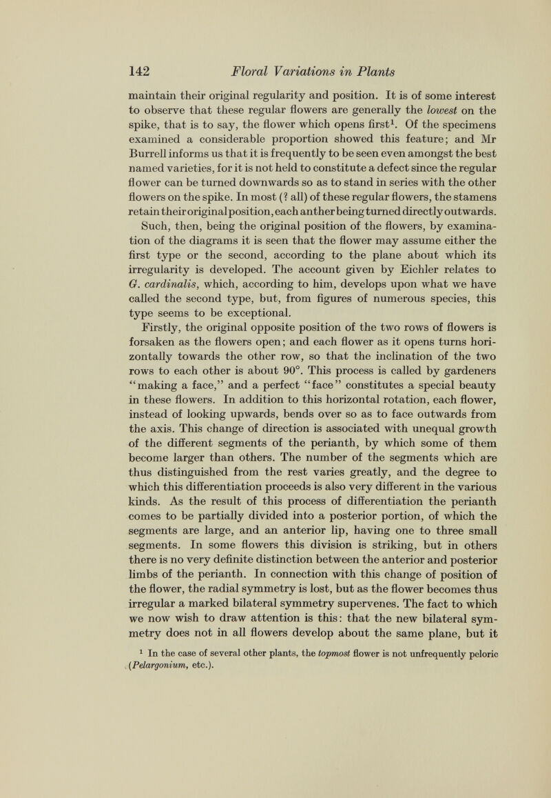 maintain their original regularity and position. It is of some interest to observe that these regular flowers are generally the lowest on the spike, that is to say, the flower which opens first 1 . Of the specimens examined a considerable proportion showed this feature; and Mr Burrell informs us that it is frequently to be seen even amongst the best named varieties, for it is not held to constitute a defect since the regular flower can be turned downwards so as to stand in series with the other flowers on the spike. In most (? all) of these regular flowers, the stamens retain their original position, each anther being turned directly outwards. Such, then, being the original position of the flowers, by examina tion of the diagrams it is seen that the flower may assume either the first type or the second, according to the plane about which its irregularity is developed. The account given by Eichler relates to G. cardinalis, which, according to him, develops upon what we have called the second type, but, from figures of numerous species, this type seems to be exceptional. Firstly, the original opposite position of the two rows of flowers is forsaken as the flowers open; and each flower as it opens turns hori zontally towards the other row, so that the inclination of the two rows to each other is about 90°. This process is called by gardeners “making a face,” and a perfect “face” constitutes a special beauty in these flowers. In addition to this horizontal rotation, each flower, instead of looking upwards, bends over so as to face outwards from the axis. This change of direction is associated with unequal growth of the different segments of the perianth, by which some of them become larger than others. The number of the segments which are thus distinguished from the rest varies greatly, and the degree to which this differentiation proceeds is also very different in the various kinds. As the result of this process of differentiation the perianth comes to be partially divided into a posterior portion, of which the segments are large, and an anterior lip, having one to three small segments. In some flowers this division is striking, but in others there is no very definite distinction between the anterior and posterior limbs of the perianth. In connection with this change of position of the flower, the radial symmetry is lost, but as the flower becomes thus irregular a marked bilateral symmetry supervenes. The fact to which we now wish to draw attention is this: that the new bilateral sym metry does not in all flowers develop about the same plane, but it 1 In the case of several other plants, the topmost flower is not unfrequently peloric [Pelargonium, etc.).