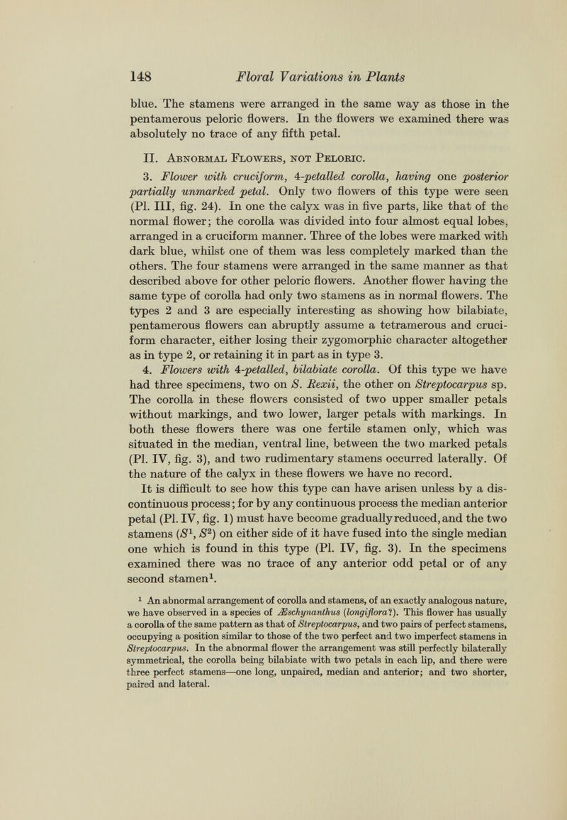 blue. The stamens were arranged in the same way as those in the pentamerous peloric flowers. In the flowers we examined there was absolutely no trace of any fifth petal. II. Abnormal Flowers, not Peloric. 3. Flower with cruciform, 4-petalled corolla, having one posterior partially unmarked petal. Only two flowers of this type were seen (PI. Ill, fig. 24). In one the calyx was in five parts, like that of the normal flower; the corolla was divided into four almost equal lobes, arranged in a cruciform manner. Three of the lobes were marked with dark blue, whilst one of them was less completely marked than the others. The four stamens were arranged in the same manner as that described above for other peloric flowers. Another flower having the same type of corolla had only two stamens as in normal flowers. The types 2 and 3 are especially interesting as showing how bilabiate, pentamerous flowers can abruptly assume a tetramerous and cruci form character, either losing their zygomorphic character altogether as in type 2, or retaining it in part as in type 3. 4. Flowers with 4-petalled, bilabiate corolla. Of this type we have had three specimens, two on S. Rexii, the other on Streptocarpus sp. The corolla in these flowers consisted of two upper smaller petals without markings, and two lower, larger petals with markings. In both these flowers there was one fertile stamen only, which was situated in the median, ventral line, between the two marked petals (PI. IV, fig. 3), and two rudimentary stamens occurred laterally. Of the nature of the calyx in these flowers we have no record. It is difficult to see how this type can have arisen unless by a dis continuous process; for by any continuous process the median anterior petal (PI. IV, fig. 1) must have become gradually reduced, and the two stamens (S 1 , S 2 ) on either side of it have fused into the single median one which is found in this type (PI. IV, fig. 3). In the specimens examined there was no trace of any anterior odd petal or of any second stamen 1 . 1 An abnormal arrangement of corolla and stamens, of an exactly analogous nature, we have observed in a species of JEschynanthus (longiflora’l). This flower has usually a corolla of the same pattern as that of Streptocarpus, and two pairs of perfect stamens, occupying a position similar to those of the two perfect and two imperfect stamens in Streptocarpus. In the abnormal flower the arrangement was still perfectly bilaterally symmetrical, the corolla being bilabiate with two petals in each lip, and there were three perfect stamens—one long, unpaired, median and anterior; and two shorter, paired and lateral.