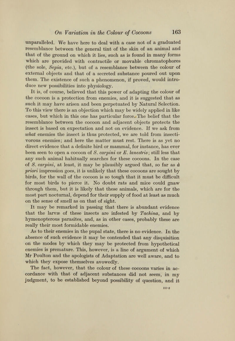 unparalleled. We have here to deal with a case not of a graduated resemblance between the general tint of the skin of an animal and that of the ground on which it lies, such as is found in many forms which are provided with contractile or movable chromatophores (the sole, Sepia, etc.), but of a resemblance between the colour of external objects and that of a secreted substance poured out upon them. The existence of such a phenomenon, if proved, would intro duce new possibilities into physiology. It is, of course, believed that this power of adapting the colour of the cocoon is a protection from enemies, and it is suggested that as such it may have arisen and been perpetuated by Natural Selection. To this view there is an objection which may be widely applied in like cases, but w T hich in this one has particular force. The belief that the resemblance between the cocoon and adjacent objects protects the insect is based on expectation and not on evidence. If we ask from what enemies the insect is thus protected, we are told from insecti vorous enemies; and here the matter must rest. There is as yet no direct evidence that a definite bird or mammal, for instance, has ever been seen to open a cocoon of S. carpini or E. lanestris ; still less that any such animal habitually searches for these cocoons. In the case of S. carpini, at least, it may be plausibly argued that, so far as a priori impression goes, it is unlikely that these cocoons are sought by birds, for the wall of the cocoon is so tough that it must be difficult for most birds to pierce it. No doubt rats and mice could gnaw through them, but it is likely that these animals, which are for the most part nocturnal, depend for their supply of food at least as much on the sense of smell as on that of sight. It may be remarked in passing that there is abundant evidence that the larvae of these insects are infested by Tachina, and by hymenopterous parasites, and, as in other cases, probably these are really their most formidable enemies. As to their enemies in the pupal state, there is no evidence. In the absence of such evidence it may be contended that any disquisition on the modes by which they may be protected from hypothetical enemies is premature. This, however, is a line of argument of which Mr Poulton and the apologists of Adaptation are well aware, and to which they expose themselves avowedly. The fact, however, that the colour of these cocoons varies in ac cordance with that of adjacent substances did not seem, in my judgment, to be established beyond possibility of question, and it 11-2