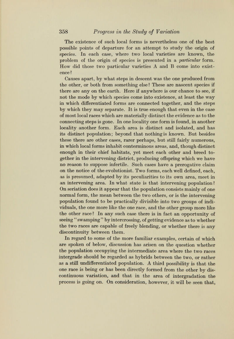 The existence of such local forms is nevertheless one of the best possible points of departure for an attempt to study the origin of species. In each case, where two local varieties are known, the problem of the origin of species is presented in a particular form. How did those two particular varieties A and B come into exist ence? Causes apart, by what steps in descent was the one produced from the other, or both from something else? These are nascent species if there are any on the earth. Here if anywhere is our chance to see, if not the mode by which species come into existence, at least the way in which differentiated forms are connected together, and the steps by which they may separate. It is true enough that even in the case of most local races which are materially distinct the evidence as to the connecting steps is gone. In one locality one form is found, in another locality another form. Each area is distinct and isolated, and has its distinct population; beyond that nothing is known. But besides these there are other cases, rarer perhaps, but still fairly numerous, in which local forms inhabit conterminous areas, and, though distinct enough in their chief habitats, yet meet each other and breed to gether in the intervening district, producing offspring which we have no reason to suppose infertile. Such cases have a prerogative claim on the notice of the evolutionist. Two forms, each well defined, each, as is presumed, adapted by its peculiarities to its own area, meet in an intervening area. In what state is that intervening population? On seriation does it appear that the population consists mainly of one normal form, the mean between the two others, or is the intervening population found to be practically divisible into two groups of indi viduals, the one more like the one race, and the other group more like the other race? In any such case there is in fact an opportunity of seeing “ swamping ” by intercrossing, of getting evidence as to whether the two races are capable of freely blending, or whether there is any discontinuity between them. In regard to some of the more familiar examples, certain of which are spoken of below, discussion has arisen on the question whether the population occupying the intermediate area where the two races intergrade should be regarded as hybrids between the two, or rather as a still undifferentiated population. A third possibility is that the one race is being or has been directly formed from the other by dis continuous variation, and that in the area of intergradation the process is going on. On consideration, however, it will be seen that,