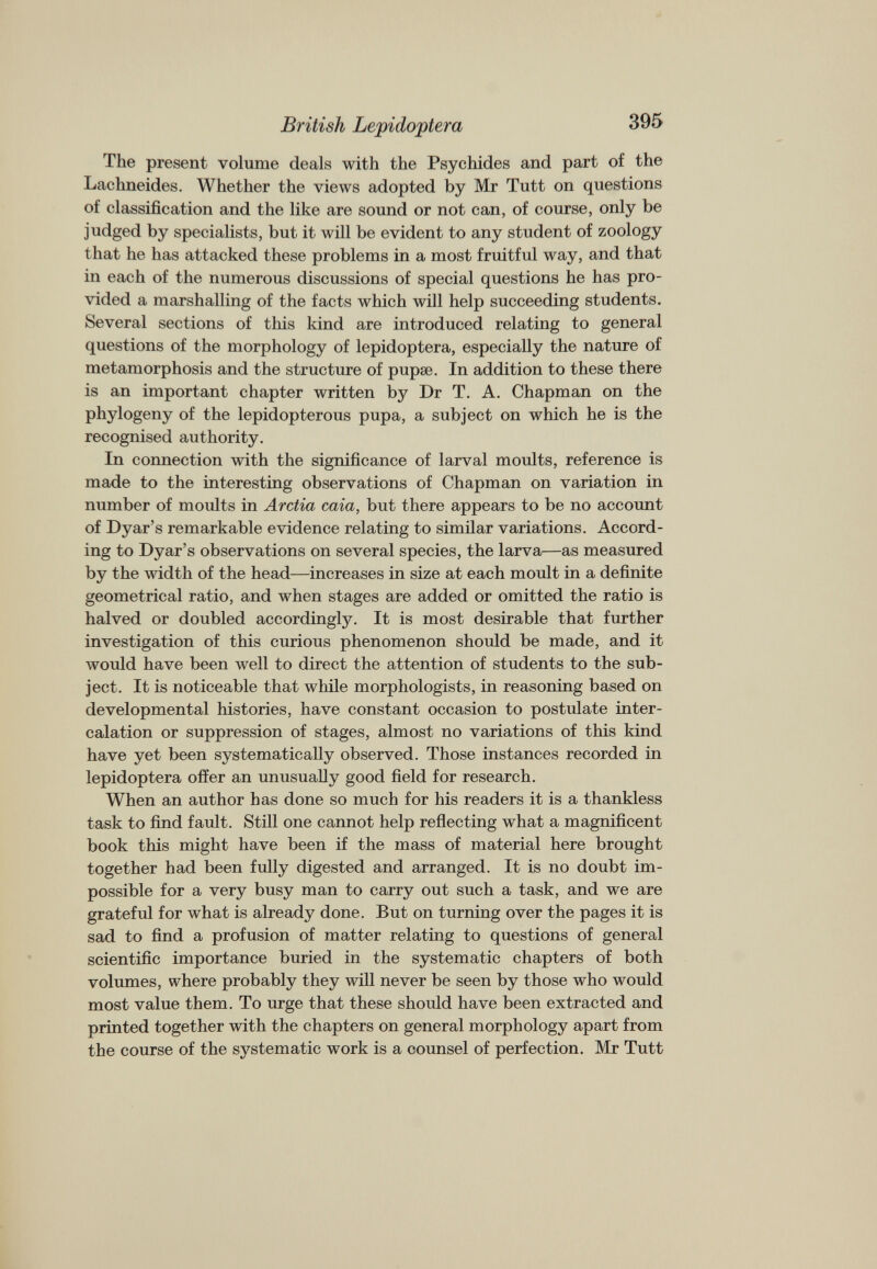 The present volume deals with the Psychides and part of the Lachneides. Whether the views adopted by Mr Tutt on questions of classification and the like are sound or not can, of course, only be judged by specialists, but it will be evident to any student of zoology that he has attacked these problems in a most fruitful way, and that in each of the numerous discussions of special questions he has pro vided a marshalling of the facts which will help succeeding students. Several sections of this kind are introduced relating to general questions of the morphology of lepidoptera, especially the nature of metamorphosis and the structure of pupae. In addition to these there is an important chapter written by Dr T. A. Chapman on the phylogeny of the lepidopterous pupa, a subject on which he is the recognised authority. In connection with the significance of larval moults, reference is made to the interesting observations of Chapman on variation in number of moults in Arctia caia, but there appears to be no account of Dyar’s remarkable evidence relating to similar variations. Accord ing to Dyar’s observations on several species, the larva—as measured by the width of the head—increases in size at each moult in a definite geometrical ratio, and when stages are added or omitted the ratio is halved or doubled accordingly. It is most desirable that further investigation of this curious phenomenon should be made, and it would have been well to direct the attention of students to the sub ject. It is noticeable that while morphologists, in reasoning based on developmental histories, have constant occasion to postulate inter calation or suppression of stages, almost no variations of this kind have yet been systematically observed. Those instances recorded in lepidoptera offer an unusually good field for research. When an author has done so much for his readers it is a thankless task to find fault. Still one cannot help reflecting what a magnificent book this might have been if the mass of material here brought together had been fully digested and arranged. It is no doubt im possible for a very busy man to carry out such a task, and we are grateful for what is already done. But on turning over the pages it is sad to find a profusion of matter relating to questions of general scientific importance buried in the systematic chapters of both volumes, where probably they will never be seen by those who would most value them. To urge that these should have been extracted and printed together with the chapters on general morphology apart from the course of the systematic work is a counsel of perfection. Mr Tutt