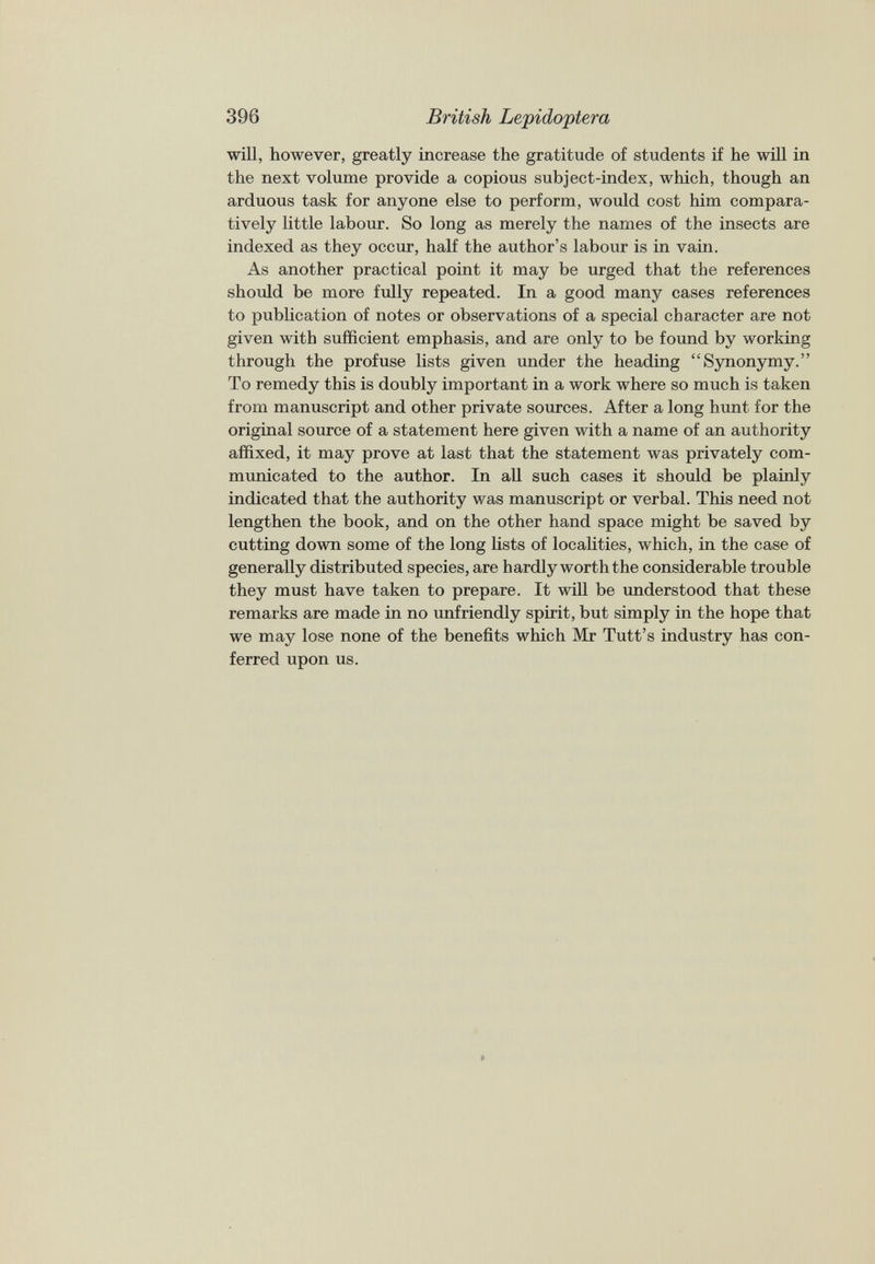 will, however, greatly increase the gratitude of students if he will in the next volume provide a copious subject-index, which, though an arduous task for anyone else to perform, would cost him compara tively little labour. So long as merely the names of the insects are indexed as they occur, half the author’s labour is in vain. As another practical point it may be urged that the references should be more fully repeated. In a good many cases references to publication of notes or observations of a special character are not given with sufficient emphasis, and are only to be found by working through the profuse lists given under the heading “Synonymy.” To remedy this is doubly important in a work where so much is taken from manuscript and other private sources. After a long hunt for the original source of a statement here given with a name of an authority affixed, it may prove at last that the statement was privately com municated to the author. In all such cases it should be plainly indicated that the authority was manuscript or verbal. This need not lengthen the book, and on the other hand space might be saved by cutting down some of the long lists of localities, which, in the case of generally distributed species, are hardly worth the considerable trouble they must have taken to prepare. It will be understood that these remarks are made in no unfriendly spirit, but simply in the hope that we may lose none of the benefits which Mr Tutt’s industry has con ferred upon us.