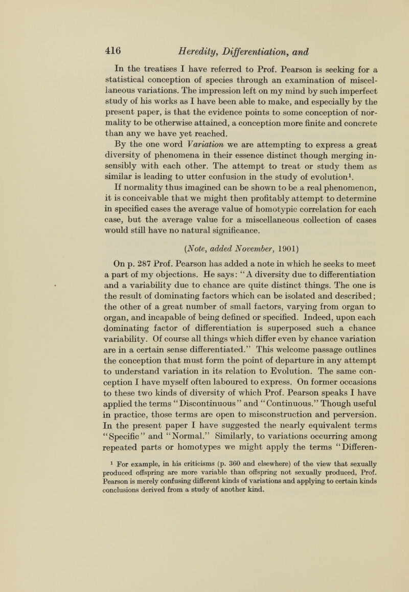 In the treatises I have referred to Prof. Pearson is seeking for a statistical conception of species through an examination of miscel laneous variations. The impression left on my mind by such imperfect study of his works as I have been able to make, and especially by the present paper, is that the evidence points to some conception of nor mality to be otherwise attained, a conception more finite and concrete than any we have yet reached. By the one word Variation we are attempting to express a great diversity of phenomena in their essence distinct though merging in sensibly with each other. The attempt to treat or study them as similar is leading to utter confusion in the study of evolution 1 . If normality thus imagined can be shown to be a real phenomenon, it is conceivable that we might then profitably attempt to determine in specified cases the average value of homotypic correlation for each case, but the average value for a miscellaneous collection of cases would still have no natural significance. {Note, added November, 1901) On p. 287 Prof. Pearson has added a note in which he seeks to meet a part of my objections. He says: “A diversity due to differentiation and a variability due to chance are quite distinct things. The one is the result of dominating factors which can be isolated and described; the other of a great number of small factors, varying from organ to organ, and incapable of being defined or specified. Indeed, upon each dominating factor of differentiation is superposed such a chance variability. Of course all things which differ even by chance variation are in a certain sense differentiated.” This welcome passage outlines the conception that must form the point of departure in any attempt to understand variation in its relation to Evolution. The same con ception I have myself often laboured to express. On former occasions to these two kinds of diversity of which Prof. Pearson speaks I have applied the terms “Discontinuous” and “Continuous.” Though useful in practice, those terms are open to misconstruction and perversion. In the present paper I have suggested the nearly equivalent terms “Specific” and “Normal.” Similarly, to variations occurring among repeated parts or homotypes we might apply the terms “Differen- 1 For example, in his criticisms (p. 360 and elsewhere) of the view that sexually produced offspring are more variable than offspring not sexually produced, Prof. Pearson is merely confusing different kinds of variations and applying to certain kinds conclusions derived from a study of another kind.